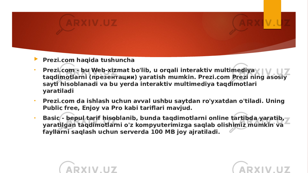  Prezi.com haqida tushuncha • Prezi.com - bu Web-xizmat bo&#39;lib, u orqali interaktiv multimediya taqdimotlarni (презентации) yaratish mumkin. Prezi.com Prezi ning asosiy sayti hisoblanadi va bu yerda interaktiv multimediya taqdimotlari yaratiladi • Prezi.com da ishlash uchun avval ushbu saytdan ro&#39;yxatdan o&#39;tiladi. Uning Public free, Enjoy va Pro kabi tariflari mavjud. • Basic - bepul tarif hisoblanib, bunda taqdimotlarni online tartibda yaratib, yaratilgan taqdimotlarni o&#39;z kompyuterimizga saqlab olishimiz mumkin va fayllarni saqlash uchun serverda 100 MB joy ajratiladi. 