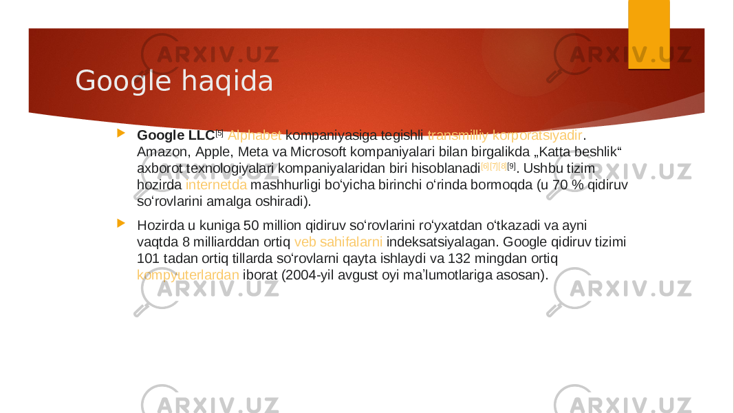 Google haqida  Google LLC [5]   Alphabet  kompaniyasiga tegishli  transmilliy korporatsiyadir .  Amazon ,  Apple ,  Meta  va  Microsoft  kompaniyalari bilan birgalikda „Katta beshlik“ axborot texnologiyalari kompaniyalaridan biri hisoblanadi [6] [7] [8] [9] . Ushbu tizim hozirda  internetda  mashhurligi boʻyicha birinchi oʻrinda bormoqda (u 70 % qidiruv soʻrovlarini amalga oshiradi).  Hozirda u kuniga 50 million qidiruv soʻrovlarini roʻyxatdan oʻtkazadi va ayni vaqtda 8 milliarddan ortiq  veb sahifalarni  indeksatsiyalagan. Google qidiruv tizimi 101 tadan ortiq tillarda soʻrovlarni qayta ishlaydi va 132 mingdan ortiq  kompyuterlardan  iborat (2004-yil avgust oyi maʼlumotlariga asosan). 