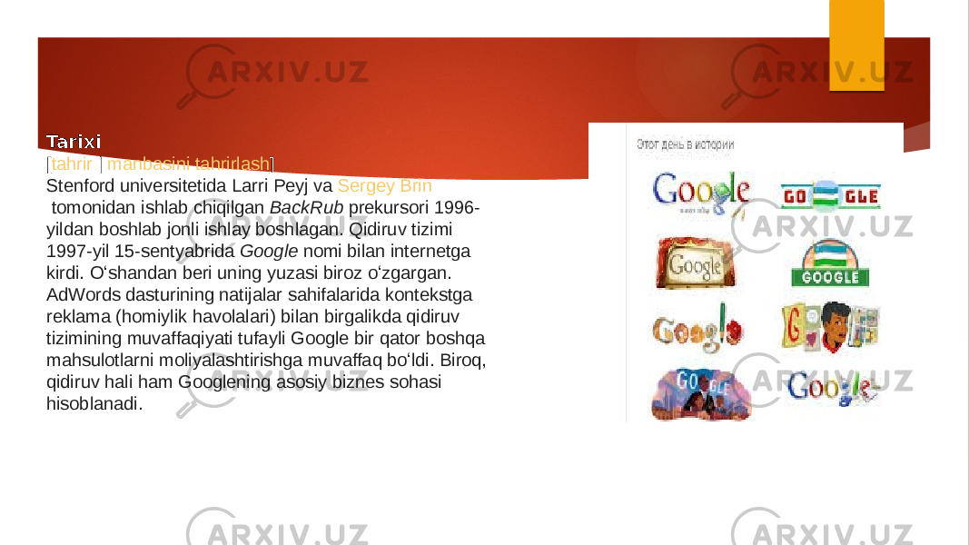 Tarixi [ tahrir  |  manbasini tahrirlash ] Stenford universitetida   Larri Peyj  va  Sergey Brin  tomonidan ishlab chiqilgan  BackRub  prekursori 1996- yildan boshlab jonli ishlay boshlagan. Qidiruv tizimi 1997-yil 15-sentyabrida  Google  nomi bilan internetga kirdi. Oʻshandan beri uning yuzasi biroz oʻzgargan. AdWords dasturining natijalar sahifalarida kontekstga reklama (homiylik havolalari) bilan birgalikda qidiruv tizimining muvaffaqiyati tufayli Google bir qator boshqa mahsulotlarni moliyalashtirishga muvaffaq boʻldi. Biroq, qidiruv hali ham Googlening asosiy biznes sohasi hisoblanadi. 