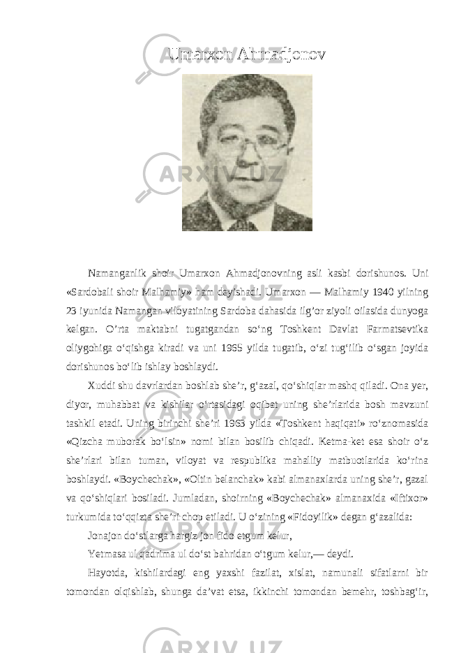 Umarxon Ahmadjonov Namanganlik shoir Umarxon Ahmadjonovning asli kasbi dorishunos. Uni «Sardobali shoir Malhamiy» ham deyishadi. Umarxon — Malhamiy 1940 yilning 23 iyunida Namangan viloyatining Sardoba dahasida ilg’or ziyoli oilasida dunyoga kelgan. O’rta maktabni tugatgandan so‘ng Toshkent Davlat Farmatsevtika oliygohiga o‘qishga kiradi va uni 1965 yilda tugatib, o‘zi tug‘ilib o‘sgan joyida dorishunos bo‘lib ishlay boshlaydi. Xuddi shu davrlardan boshlab she’r, g‘azal, qo‘shiqlar mashq qiladi. Ona yer, diyor, muhabbat va kishilar o‘rtasidagi oqibat uning she’rlarida bosh mavzuni tashkil etadi. Uning birinchi she’ri 1963 yilda «Toshkent haqiqati» ro‘znomasida «Qizcha muborak bo‘lsin» nomi bilan bosilib chiqadi. Ketma-ket esa shoir o‘z she’rlari bilan tuman, viloyat va respublika mahalliy matbuotlarida ko‘rina boshlaydi. «Boychechak», «Oltin belanchak» kabi almanaxlarda uning she’r, gazal va qo‘shiqlari bosiladi. Jumladan, shoirning «Boychechak» almanaxida «Iftixor» turkumida to‘qqizta she’ri chop etiladi. U o‘zining «Fidoyilik» degan g‘azalida: Jonajon do‘stlarga hargiz jon fido etgum kelur, Yetmasa ul qadrima ul do‘st bahridan o‘tgum kelur,— deydi. Hayotda, kishilardagi eng yaxshi fazilat, xislat, namunali sifatlarni bir tomondan olqishlab, shunga da’vat etsa, ikkinchi tomondan bemehr, toshbag‘ir, 