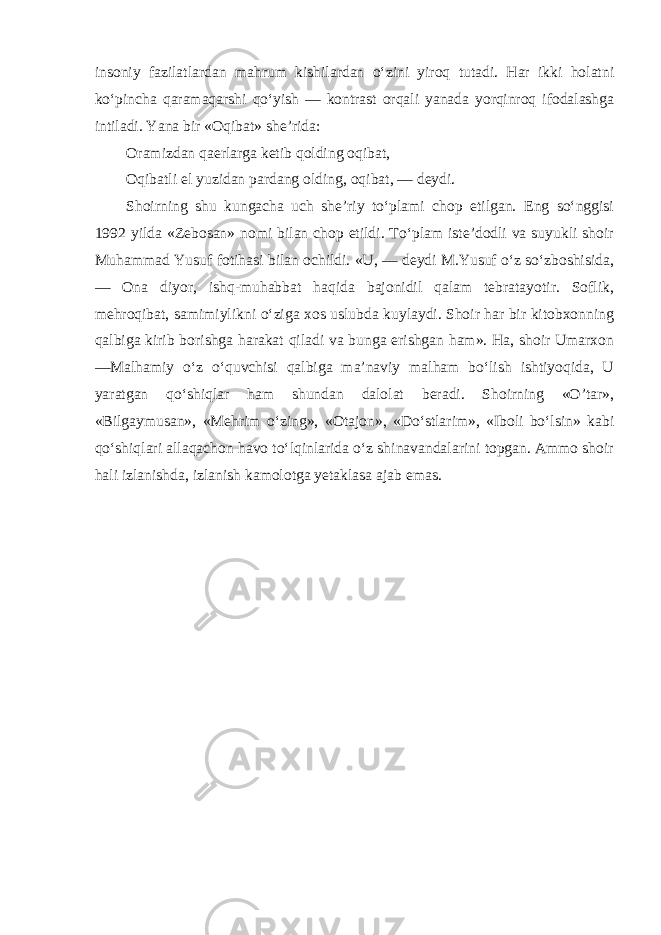 insoniy fazilatlardan mahrum kishilardan o‘zini yiroq tutadi. Har ikki holatni ko‘pincha qaramaqarshi qo‘yish — kontrast orqali yanada yorqinroq ifodalashga intiladi. Yana bir «Oqibat» she’rida: Oramizdan qaerlarga ketib qolding oqibat, Oqibatli el yuzidan pardang olding, oqibat, — deydi. Shoirning shu kungacha uch she’riy to‘plami chop etilgan. Eng so‘nggisi 1992 yilda «Zebosan» nomi bilan chop etildi. To‘plam iste’dodli va suyukli shoir Muhammad Yusuf fotihasi bilan ochildi. «U, — deydi M.Yusuf o‘z so‘zboshisida, — Ona diyor, ishq-muhabbat haqida bajonidil qalam tebratayotir. Soflik, mehroqibat, samimiylikni o‘ziga xos uslubda kuylaydi. Shoir har bir kitobxonning qalbiga kirib borishga harakat qiladi va bunga erishgan ham». Ha, shoir Umarxon —Malhamiy o‘z o‘quvchisi qalbiga ma’naviy malham bo‘lish ishtiyoqida, U yaratgan qo‘shiqlar ham shundan dalolat beradi. Shoirning «O’tar», «Bilgaymusan», «Mehrim o‘zing», «Otajon», «Do‘stlarim», «Iboli bo‘lsin» kabi qo‘shiqlari allaqachon havo to‘lqinlarida o‘z shinavandalarini topgan. Ammo shoir hali izlanishda, izlanish kamolotga yetaklasa ajab emas. 