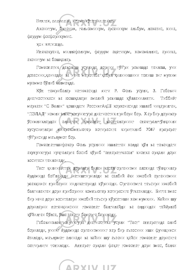 Безгак, алахлаш, истма кўтарилганда. Аконитум, бриония, гельсеминум, арсеникум альбум, лахезис, хина, феррум фосфорикумис. қон кетишда. Ипекакуана, миллефолиум, феррум ацетикум, хамамеллис, арника, аконитум ва бошқалар. Гомеопатик даволаш усулида дорини тўҒри равишда танлаш, уни дозасини,қанчадан ва неча маротаба қабул қилинишини топиш энг мухим муаммо бўлиб келмоқда. Кўп тажрибалар натижасида янги Р. Фоль усули, З. Габович диагностикаси ва юошқалари амалий равишда қўлланиляпти. Тиббиёт маркази &#34;С Велен&#34; қошидаги РоссияғАқШ корхонасида ишлаб чиқарилган, &#34;ПЭЛАД&#34; номли электропунктура диагностик прибори бор. Хар бир доривор ўсимликлардан олинган гомеопат воситаларнинг спектралғтўлқинли хусусиятлари микрокомпьютер хотирасига киритилиб 2047 прерарат тўҒрисида маълумот бор. Гомеопатғшифокор Фоль усулини ишлатган холда қўл ва товондаги акупунктура нуқталарга босиб кўриб &#34;аппаратғкасал&#34; кнопка орқали дори воситаси танланади. Тест қилинаётган дорилар билан касал организми алохида тўлқинлар ёрдамида боҒланади /чатиштирилади ва салбий ёки ижобий организмни реакцияси приборни индикаторида кўринади. Организмга таъсири ижобий белгиланган дори приборини компьютер хотирасига ўтказилади. Битта эмас бир неча дори воситалари ижобий таъсир кўрсатиши хам мумкин. Кейин шу дориларни потенциясини гомеопат белгилайди ва олдиндан тайёрлаб қўйилган бўлса, ўша захоти беморга берилади. Габовичэлектрапунктура диагностика усули &#34;Тест&#34; аппаратида олиб борилади, унинг ёрдамида организмнинг хар бир аъзосини иши функцияси ёзилади, маълумот олинади ва кейин шу аъзони қайси гомеопат дорисига сезгирлиги топилади. Аппарат орқали фақат гомеопат дори эмас, балки 