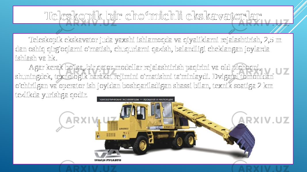 Teleskopik bir cho‘michli ekskavatorlar Teleskopik ekskavator juda yaxshi ishlamoqda va qiyaliklarni rejalashtirish, 2,5 m dan oshiq qirg&#39;oqlarni o&#39;rnatish, chuqurlarni qazish, balandligi cheklangan joylarda ishlash va hk. Agar kerak bo&#39;lsa, bir qator modellar rejalashtirish paqirini va old pichoqni, shuningdek, texnologik harakat rejimini o&#39;rnatishni ta&#39;minlaydi. Dvigatel tomonidan o&#39;chirilgan va operator ish joyidan boshqariladigan shassi bilan, texnik soatiga 2 km tezlikda yurishga qodir. 