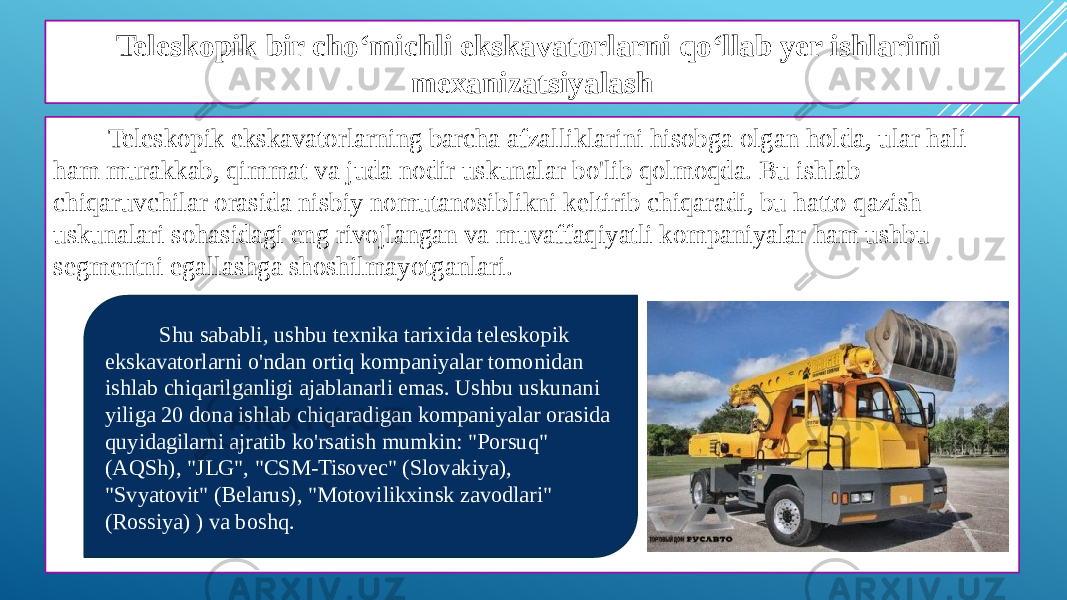 Teleskopik bir cho‘michli ekskavatorlarni qo‘llab yer ishlarini mexanizatsiyalash Teleskopik ekskavatorlarning barcha afzalliklarini hisobga olgan holda, ular hali ham murakkab, qimmat va juda nodir uskunalar bo&#39;lib qolmoqda. Bu ishlab chiqaruvchilar orasida nisbiy nomutanosiblikni keltirib chiqaradi, bu hatto qazish uskunalari sohasidagi eng rivojlangan va muvaffaqiyatli kompaniyalar ham ushbu segmentni egallashga shoshilmayotganlari. Shu sababli, ushbu texnika tarixida teleskopik ekskavatorlarni o&#39;ndan ortiq kompaniyalar tomonidan ishlab chiqarilganligi ajablanarli emas. Ushbu uskunani yiliga 20 dona ishlab chiqaradigan kompaniyalar orasida quyidagilarni ajratib ko&#39;rsatish mumkin: &#34;Porsuq&#34; (AQSh), &#34;JLG&#34;, &#34;CSM-Tisovec&#34; (Slovakiya), &#34;Svyatovit&#34; (Belarus), &#34;Motovilikxinsk zavodlari&#34; (Rossiya) ) va boshq. 