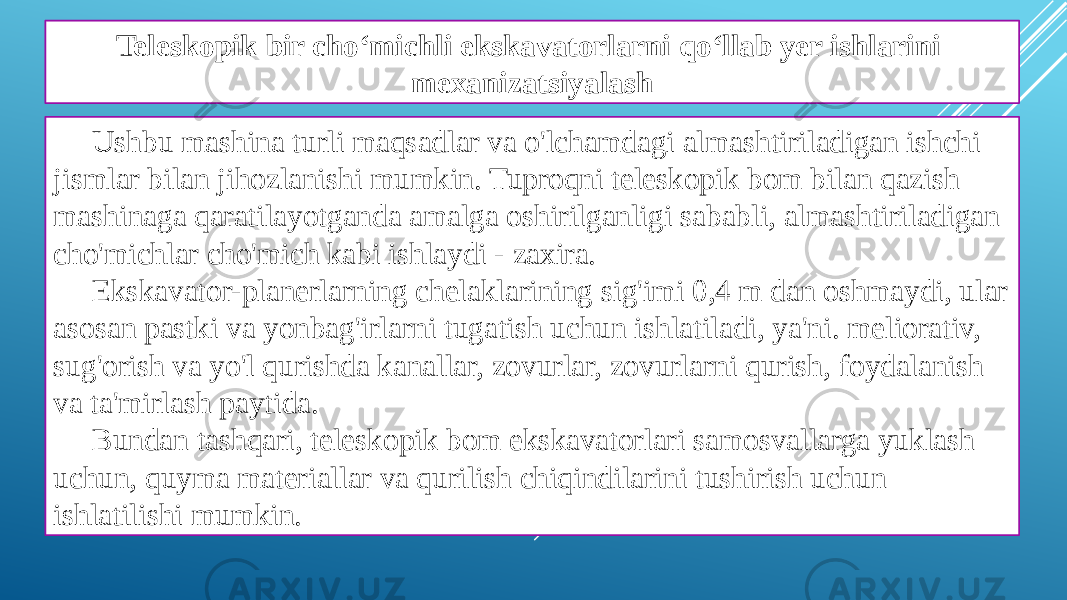 Teleskopik bir cho‘michli ekskavatorlarni qo‘llab yer ishlarini mexanizatsiyalash Ushbu mashina turli maqsadlar va o&#39;lchamdagi almashtiriladigan ishchi jismlar bilan jihozlanishi mumkin. Tuproqni teleskopik bom bilan qazish mashinaga qaratilayotganda amalga oshirilganligi sababli, almashtiriladigan cho&#39;michlar cho&#39;mich kabi ishlaydi - zaxira. Ekskavator-planerlarning chelaklarining sig&#39;imi 0,4 m dan oshmaydi, ular asosan pastki va yonbag&#39;irlarni tugatish uchun ishlatiladi, ya&#39;ni. meliorativ, sug&#39;orish va yo&#39;l qurishda kanallar, zovurlar, zovurlarni qurish, foydalanish va ta&#39;mirlash paytida. Bundan tashqari, teleskopik bom ekskavatorlari samosvallarga yuklash uchun, quyma materiallar va qurilish chiqindilarini tushirish uchun ishlatilishi mumkin. 