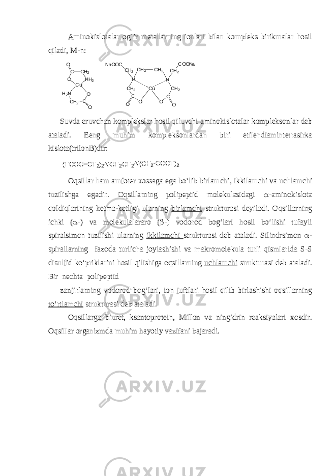 Aminokislotalar og‘ir metallarning ionlari bilan kompleks birikmalar hosil qiladi, M-n: C C H 2 N H 2OO C u H 2 N O C C H 2 O N a O O C C H 2 N C H 2 C H 2 C O O C u OO C C H 2C H 2 N C H 2 C O O N a Suvda eruvchan komplekslar hosil qiluvchi aminokislotalar kompleksonlar deb ataladi. E eng muhim kompleksonlardan biri etilendiamintetrasirka kislota(trilonB)dir:(HOOC CH2)2NCH2CH2N(CH2COOH)2 Oqsillar ham amfoter xossaga ega bo‘lib birlamchi, ikkilamchi va uchlamchi tuzilishga egadir. Oqsillarning polipeptid molekulasidagi  -aminokislota qoldiqlarining ketma-ketligi ularning birlamchi strukturasi deyiladi. Oqsillarning ichki (  -) va molekulalararo (  -) vodorod bog‘lari hosil bo‘lishi tufayli spiralsimon tuzilishi ularning ikkilamchi strukturasi deb ataladi. Silindrsimon  - spirallarning fazoda turlicha joylashishi va makromolekula turli qismlarida S-S disulfid ko‘priklarini hosil qilishiga oqsillarning uchlamchi strukturasi deb ataladi. Bir nechta polipeptid zanjirlarning vodorod bog‘lari, ion juftlari hosil qilib birlashishi oqsillarning to‘rtlamchi strukturasi deb ataladi. Oqsillarga biuret, ksantoprotein, Millon va ningidrin reaksiyalari xosdir. Oqsillar organizmda muhim hayotiy vazifani bajaradi. 