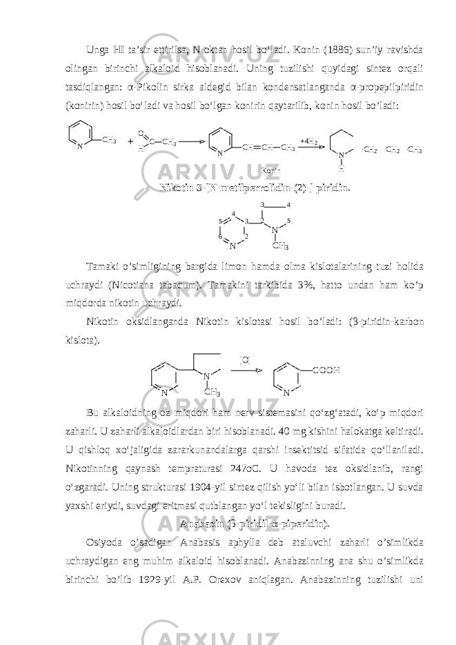 Unga HI ta’sir ettirilsa, N-oktan hosil bo‘ladi. Konin (1886) sun’iy ravishda olingan birinchi alkaloid hisoblanadi. Uning tuzilishi quyidagi sintez orqali tasdiqlangan: α -Pikolin sirka aldegid bilan kondensatlanganda α -propepilpiridin (konirin) hosil bo‘ladi va hosil bo‘lgan konirin qaytarilib, konin hosil bo’ladi:N CH CH CH 3 N CH3 C H O CH 3 +4H 2 N CH 2 CH 2 CH 3 H Konin Nikotin 3-[N-metilperrolidin-(2)-] piridin. 5 6 N 234 3 2 N 54 C H 3 Tamaki o’simligining bargida limon hamda olma kislotalarining tuzi holida uchraydi (Nicotiana tabacum). Tamakini tarkibida 3%, hatto undan ham ko’p miqdorda nikotin uchraydi. Nikotin oksidlanganda Nikotin kislotasi hosil bo’ladi: ( β -piridin-karbon kislota). [O] N N CH3 N COOH Bu alkaloidning oz miqdori ham nerv sistemasini qo‘zg‘atadi, ko‘p miqdori zaharli. U zaharli alkaloidlardan biri hisoblanadi. 40 mg kishini halokatga keltiradi. U qishloq xo‘jaligida zararkunandalarga qarshi insektitsid sifatida qo‘llaniladi. Nikotinning qaynash tempraturasi 247oC. U havoda tez oksidlanib, rangi o‘zgaradi. Uning strukturasi 1904-yil sintez qilish yo‘li bilan isbotlangan. U suvda yaxshi eriydi, suvdagi eritmasi qutblangan yo‘l tekisligini buradi. Anabazin ( β -piridil- α -piperidin). Osiyoda o’sadigan Anabasis aphylla deb ataluvchi zaharli o’simlikda uchraydigan eng muhim alkaloid hisoblanadi. Anabazinning ana shu o’simlikda birinchi bo’lib 1929-yil A.P. Orexov aniqlagan. Anabazinning tuzilishi uni 
