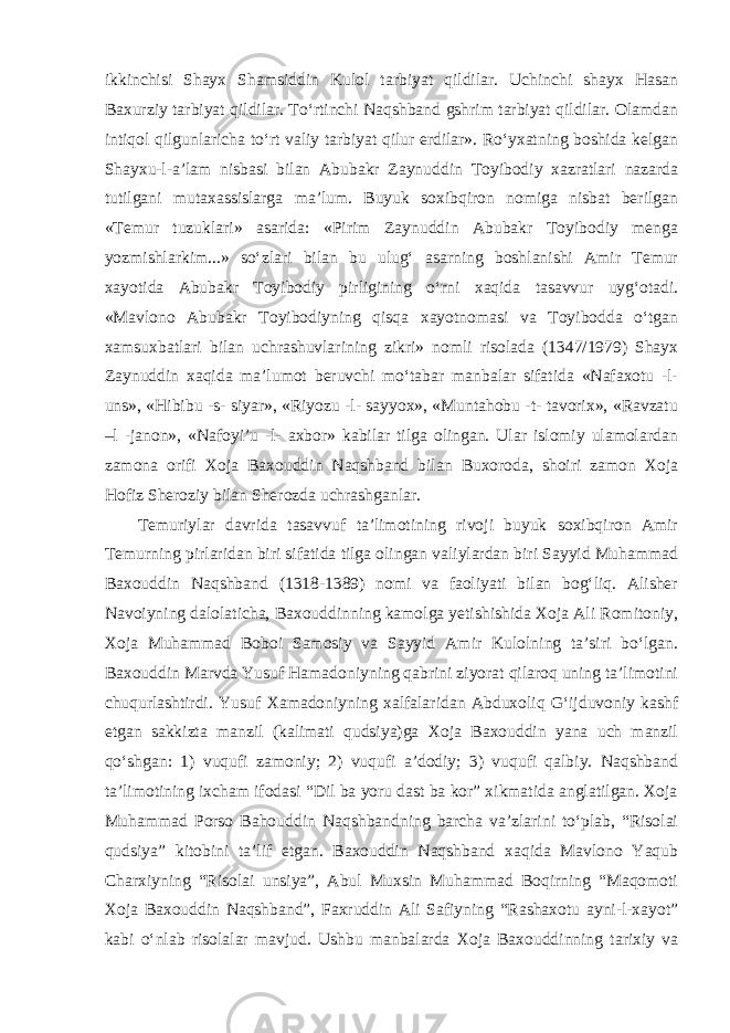 ikkinchisi Shayx Shamsiddin Kulol tarbiyat qildilar. Uchinchi shayx Hasan Baxurziy tarbiyat qildilar. Tо‘rtinchi Naqshband gshrim tarbiyat qildilar. Olamdan intiqol qilgunlaricha tо‘rt valiy tarbiyat qilur erdilar». Rо‘yxatning boshida kelgan Shayxu-l-a’lam nisbasi bilan Abubakr Zaynuddin Toyibodiy xazratlari nazarda tutilgani mutaxassislarga ma’lum. Buyuk soxibqiron nomiga nisbat berilgan «Temur tuzuklari» asarida: «Pirim Zaynuddin Abubakr Toyibodiy menga yozmishlarkim...» sо‘zlari bilan bu ulug‘ asarning boshlanishi Amir Temur xayotida Abubakr Toyibodiy pirligining о‘rni xaqida tasavvur uyg‘otadi. «Mavlono Abubakr Toyibodiyning qisqa xayotnomasi va Toyibodda о‘tgan xamsuxbatlari bilan uchrashuvlarining zikri» nomli risolada (1347/1979) Shayx Zaynuddin xaqida ma’lumot beruvchi mо‘tabar manbalar sifatida «Nafaxotu -l- uns», «Hibibu -s- siyar», «Riyozu -l- sayyox», «Muntahobu -t- tavorix», «Ravzatu –l -janon», «Nafoyi’u -l- axbor» kabilar tilga olingan. Ular islomiy ulamolardan zamona orifi Xoja Baxouddin Naqshband bilan Buxoroda, shoiri zamon Xoja Hofiz Sheroziy bilan Sherozda uchrashganlar. Temuriylar davrida tasavvuf ta’limotining rivoji buyuk soxibqiron Amir Temurning pirlaridan biri sifatida tilga olingan valiylardan biri Sayyid Muhammad Baxouddin Naqshband (1318-1389) nomi va faoliyati bilan bog‘liq. Alisher Navoiyning dalolaticha, Baxouddinning kamolga yetishishida Xoja Ali Romitoniy, Xoja Muhammad Boboi Samosiy va Sayyid Amir Kulolning ta’siri bо‘lgan. Baxouddin Marvda Yusuf Hamadoniyning qabrini ziyorat qilaroq uning ta’limotini chuqurlashtirdi. Yusuf Xamadoniyning xalfalaridan Abduxoliq G‘ijduvoniy kashf etgan sakkizta manzil (kalimati qudsiya)ga Xoja Baxouddin yana uch manzil qо‘shgan: 1) vuqufi zamoniy; 2) vuqufi a’dodiy; 3) vuqufi qalbiy. Naqshband ta’limotining ixcham ifodasi “Dil ba yoru dast ba kor” xikmatida anglatilgan. Xoja Muhammad Porso Bahouddin Naqshbandning barcha va’zlarini tо‘plab, “Risolai qudsiya” kitobini ta’lif etgan. Baxouddin Naqshband xaqida Mavlono Yaqub Charxiyning “Risolai unsiya”, Abul Muxsin Muhammad Boqirning “Maqomoti Xoja Baxouddin Naqshband”, Faxruddin Ali Safiyning “Rashaxotu ayni-l-xayot” kabi о‘nlab risolalar mavjud. Ushbu manbalarda Xoja Baxouddinning tarixiy va 