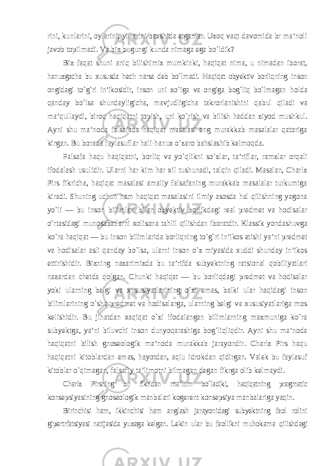 rini, kunlarini, oylarini, yillarini baxshida etganlar. Uzoq vaqt davomida br ma’noli javob topilmadi. Va biz bugungi kunda nimaga ega bо`ldik? Biz faqat shuni aniq bilishimiz mumkinki, haqiqat nima, u nimadan iborat, hanuzgacha bu xususda hech narsa deb bо`lmadi. Haqiqat obyektiv borliqning inson ongidagi tо`g`ri in’ikosidir, inson uni zо`iga va ongiga bog`liq bо`lmagan holda qanday bо`lsa shundayligicha, mavjudligicha takrorlanishini qabul qiladi va ma’qullaydi, biroq haqiqatni topish, uni kо`rish va bilish haddan ziyod mushkul. Ayni shu ma’noda falsafada haqiqat masalasi eng murakkab masalalar qatoriga kirgan. Bu borada faylasuflar hali-hanuz о`zaro bahslashib kelmoqda. Falsafa haqu haqiqatni, borliq va yо`qlikni sо`zlar, ta’riflar, ramzlar orqali ifodalash usulidir. Ularni har kim har xil tushunadi, talqin qiladi. Masalan, Charlz Pirs fikricha, haqiqat masalasi amaliy falsafaning murakkab masalalar turkumiga kiradi. Shuning uchun ham haqiqat masalasini ilmiy asosda hal qilishning yagona yо`li — bu inson bilimlari bilan obyektiv borlikdagi real predmet va hodisalar о`rtasidagi munosabatlarni xolisona tahlil qilishdan iboratdir. Klassik yondashuvga kо`ra haqiqat — bu inson bilimlarida borliqning tо`g`ri in’ikos etishi ya’ni predmet va hodisalar asli qanday bо`lsa, ularni inson о`z miyasida xuddi shunday in’ikos ettirishidir. Bizning nazarimizda bu ta’rifda subyektning ratsional qobiliyatlari nazardan chetda qolgan. Chunki haqiqat — bu borliqdagi predmet va hodisalar yoki ularning belgi va xususiyatlarining о`zi emas, balki ular haqidagi inson bilimlarining о`sha predmet va hodisalarga, ularning belgi va xususiyatlariga mos kelishidir. Bu jihatdan xaqiqat о`zi ifodalangan bilimlarning mazmuniga kо`ra subyektga, ya’ni biluvchi inson dunyoqarashiga bog`liqliqdir. Ayni shu ma’noda haqiqatni bilish gnoseologik ma’noda murakkab jarayondir. Charlz Pirs haqu haqiqatni kitoblardan emas, hayotdan, aqlu idrokdan qidirgan. Valek bu faylasuf kitoblar о`qimagan, falsafiy ta’limotni bilmagan degan fikrga olib kelmaydi. Charlz Pirsning bu fikridan ma’lum bо`ladiki, haqiqatning pragmatic konsepsiyasining gnoseologik manbalari kogerent konsepsiya manbalariga yaqin. Birinchisi ham, ikkinchisi ham anglash jarayonidagi subyektning faol rolini gipertrfatsiyasi natijasida yuzaga kelgan. Lekin ular bu faollikni muhokama qilishdagi 