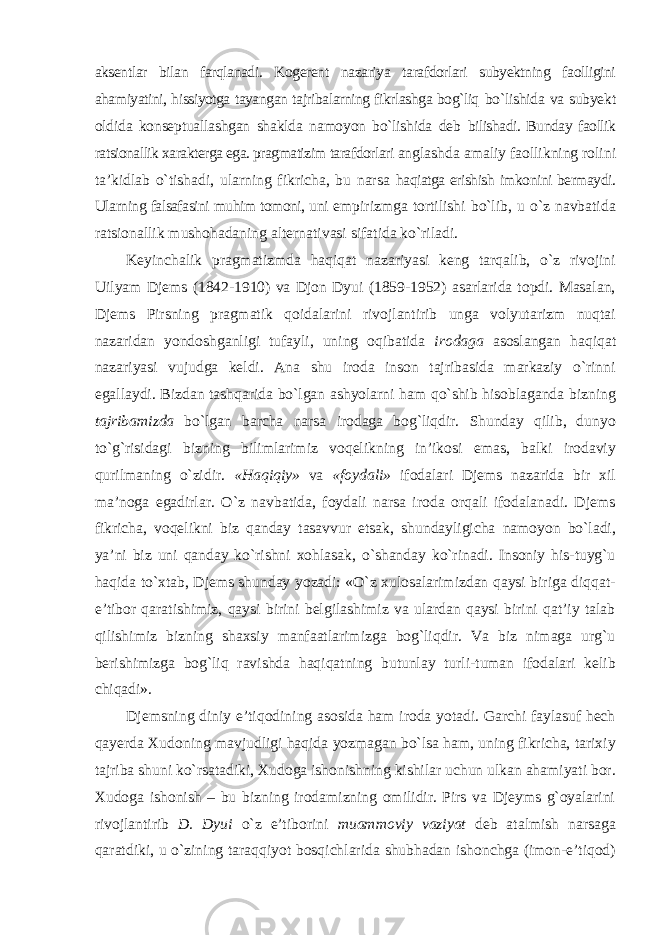 aksentlar bilan farqlanadi. Kogerent nazariya tarafdorlari subyektning faolligini ahamiyatini, hissiyotga tayangan tajribalarning fikrlashga bog`liq bо`lishida va subyekt oldida konseptuallashgan shaklda namoyon bо`lishida deb bilishadi. Bunday faollik ratsionallik xarakterga ega. pragmatizim tarafdorlari anglashda amaliy faollikning rolini ta’kidlab о`tishadi, ularning fikricha, bu narsa haqiatga erishish imkonini bermaydi. Ularning falsafasini muhim tomoni, uni empirizmga tortilishi bо`lib, u о`z navbatida ratsionallik mushohadaning alternativasi sifatida kо`riladi. Keyinchalik pragmatizmda haqiqat nazariyasi keng tarqalib, о`z rivojini Uilyam Djems (1842-1910) va Djon Dyui (1859-1952) asarlarida topdi. Masalan, Djems Pirsning pragmatik qoidalarini rivojlantirib unga volyutarizm nuqtai nazaridan yondoshganligi tufayli, uning oqibatida irodaga asoslangan haqiqat nazariyasi vujudga keldi. Ana shu iroda inson tajribasida markaziy о`rinni egallaydi. Bizdan tashqarida bо`lgan ashyolarni ham qо`shib hisoblaganda bizning tajribamizda bо`lgan barcha narsa irodaga bog`liqdir. Shunday qilib, dunyo tо`g`risidagi bizning bilimlarimiz voqelikning in’ikosi emas, balki irodaviy qurilmaning о`zidir. «Haqiqiy» va «foydali» ifodalari Djems nazarida bir xil ma’noga egadirlar. О`z navbatida, foydali narsa iroda orqali ifodalanadi. Djems fikricha, voqelikni biz qanday tasavvur etsak, shundayligicha namoyon bо`ladi, ya’ni biz uni qanday kо`rishni xohlasak, о`shanday kо`rinadi. Insoniy his-tuyg`u haqida tо`xtab, Djems shunday yozadi: «О`z xulosalarimizdan qaysi biriga diqqat- e’tibor qaratishimiz, qaysi birini belgilashimiz va ulardan qaysi birini qat’iy talab qilishimiz bizning shaxsiy manfaatlarimizga bog`liqdir. Va biz nimaga urg`u berishimizga bog`liq ravishda haqiqatning butunlay turli-tuman ifodalari kelib chiqadi». Djemsning diniy e’tiqodining asosida ham iroda yotadi. Garchi faylasuf hech qayerda Xudoning mavjudligi haqida yozmagan bо`lsa ham, uning fikricha, tarixiy tajriba shuni kо`rsatadiki, Xudoga ishonishning kishilar uchun ulkan ahamiyati bor. Xudoga ishonish – bu bizning irodamizning omilidir. Pirs va Djeyms g`oyalarini rivojlantirib D. Dyui о`z e’tiborini muammoviy vaziyat deb atalmish narsaga qaratdiki, u о`zining taraqqiyot bosqichlarida shubhadan ishonchga (imon-e’tiqod) 