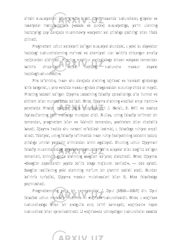о`tishi xususiyatlari bilan ajralib turadi. Dyui nazarida tushunchalar, g`oyalar va nazariyalar instrumentaliklik («asbob va qurol») xususiyatiga, ya’ni ularning haqiqiyligi qay darajada muammoviy vaziyatni xal qilishga qodirligi bilan ifoda qilinadi. Pragmatizm uchun xarakterli b о` lgan xususiyat shundaki , u yoki bu obyektlar haqidagi tushunchalarning ma ’ nosi va ahamiyati ular keltirib chiqargan amaliy natijalardan qidiriladi . Pirsning mashhur « prinsipi » ga binoan « obyekt tomonidan keltirib chiqarilgan oqibat haqidagi tushuncha mazkur obyekt haqidagitushunchadir ». Pirs ta ’ biricha , inson shu darajada о` zining tajribasi va harakati girdobiga kirib ketganki , u piro vardida mazkur girdob chegarasidan butunlay chiqa ol maydi . Pirsning izdoshi b о` lgan Djeyms ustozining falsafiy qarashlariga о` ta hurmat va ehtirom bilan munosabatda b о` ladi . Biroq Djeyms о` zining « radikal empi rizmini » yaratishda Pirsdan tashqari ingliz mutafakkirlari J . Berkli , S . Mill va boshqa faylasuflarning ham merosiga murojaat qildi . Xullas, uning falsafiy ta’limoti bir tomondan, pragmatizm bilan va ikkinchi tomondan, pozitivizm bilan chatishib ketadi. Djeyms haqida shu narsani ta’kidlash lozimki, u falsafaga ruhiyat orqali kiradi. Tabiiyki, uning falsafiy ta’limotida inson ruhiy faoliyatining tabiatini tadqiq qilishga urinish yetakchi о`rinlardan birini egallaydi. Shuning uchun Djeymsni falsafiy muammolardagi obyektiv mazmundan kо`ra subyekt bilan bog`liq bо`lgan tomonlari, birinchi galda kishining sezgilari kо`proq qiziqtiradi. Biroq Djeyms: «Sezgilar qayerdandir paydo bо`lib bizga majburan beriladi», — deb aytadi. Sezgilar reallikning yoki olamning ma’lum bir qismini tashkil etadi. Bundan kо`rinib turibdiki, Djeyms mazkur mulohazalari bilan E. Max falsafasiga yaqinlashadi. Pragmatizmning yana bir namoyandasi J. Dyui (1859—1952) dir. Dyui falsafasi uchun markaziy muammo — «tajriba» tushunchasidir. Biroq u «tajriba» tushunchasiga biron bir arzigulik aniq ta’rif bermaydi, «tajribani» hayot tushunchasi bilan aynanlashtiradi. U «tajriba»da uchraydigan tushunchalar asosida 