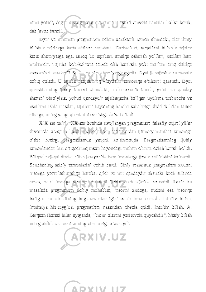 nima yotadi, degan savolga ong mazmunini tashkil etuvchi narsalar bо`lsa kerak, deb javob beradi. Dyui va umuman pragmatizm uchun xarakterli tomon shundaki, ular ilmiy bilishda tajribaga katta e’tibor berishadi. Darhaqiqat , voqelikni bilishda tajriba katta ahamiyatga ega . Biroq bu tajribani amalga oshirish y о` llari , usullari ham muhimdir . Tajriba k о` r - k о` rona tarzda olib borilishi yoki ma ’ lum aniq dalilga asoslanishi kerakmi ? Bu — muhim ahamiyatga egadir . Dyui falsafasida bu masala ochiq qoladi . U tajriba natijasining « foydali » tomoniga e ’ tiborni qaratadi . Dyui qarashlarining ijobiy tomoni shundaki , u demokratik tarzda , ya ’ ni har qanday shaxsni obr о` yisiz , yohud qandaydir tajribagacha b о` lgan uydirma tushuncha va usullarni ishlatmasdan , tajribani hayotning barcha sohalariga dadillik bilan tatbiq etishga , uning yangi qirralarini ochishga da ’ vat qiladi . XIX asr oxiri - XX asr boshida rivojlangan pragmatizm falsafiy oqimi yillar davomida o`zgarib bordi. Individualizm ta’limotidan ijtimoiy manfaat tomoniga o`tish hozirgi pragmatizmda yaqqol ko`rinmoqda. Pragmatizmning ijobiy tomonlaridan biri e’tiqodning inson hayotidagi muhim o`rnini ochib berish bo`ldi. E’tiqod nafaqat dinda, bilish jarayonida ham insonlarga foyda keltirishini ko`rsatdi. Shubhaning salbiy tomonlarini ochib berdi. Diniy masalada pragmatizm xudoni insonga yaqinlashtirishga harakat qildi va uni qandaydir abstrakt kuch sifatida emas, balki insonga yordam beruvchi ijobiy kuch sifatida ko`rsatdi. Lekin bu masalada pragmatizm ilohiy muhabbat, insonni xudoga, xudoni esa insonga bo`lgan muhabbatining beg`araz ekanligini ochib bera olmadi. Intuitiv bilish, intuitsiya his-tuyg`usi pragmatizm nazaridan chetda qoldi. Intuitiv bilish, A. Bergson iborasi bilan aytganda, “butun olamni yorituvchi quyoshdir”, hissiy bilish uning oldida shamchiroqning xira nuriga o`xshaydi. 