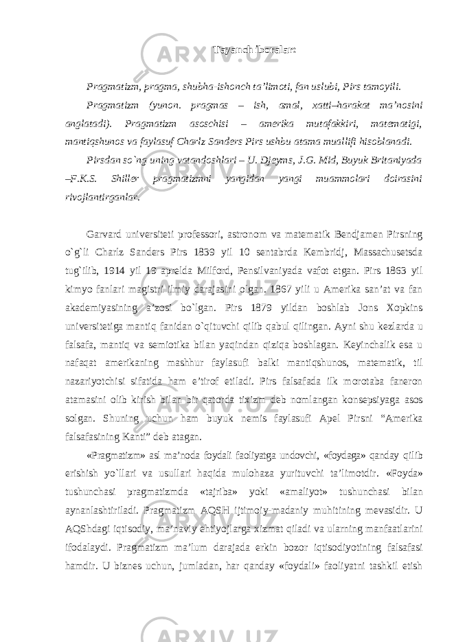 Tayanch iboralar: Pragmatizm, pragma, shubha-ishonch ta’limoti, fan uslubi, Pirs tamoyili. Pragmatizm (yunon. pragmas – ish, amal, xatti–harakat ma’nosini anglatadi). Pragmatizm asoschisi – amerika mutafakkiri, matematigi, mantiqshunos va faylasuf Charlz Sanders Pirs ushbu atama muallifi hisoblanadi. Pirsdan sо`ng uning vatandoshlari – U. Djeyms, J.G. Mid, Buyuk Britaniyada – F.K.S. Shiller pragmatizmni yangidan yangi muammolari doirasini rivojlantirganlar. Garvard universiteti professori, astronom va matematik Bendjamen Pirsning о`g`li Charlz Sanders Pirs 1839 yil 10 sentabrda Kembridj, Massachusetsda tug`ilib, 1914 yil 19 aprelda Milford, Pensilvaniyada vafot etgan. Pirs 1863 yil kimyo fanlari magistri ilmiy darajasini olgan. 1867 yili u Amerika san’at va fan akademiyasining a’zosi bо`lgan. Pirs 1879 yildan boshlab Jons Xopkins universitetiga mantiq fanidan о`qituvchi qilib qabul qilingan. Ayni shu kezlarda u falsafa, mantiq va semiotika bilan yaqindan qiziqa boshlagan. Keyinchalik esa u nafaqat amerikaning mashhur faylasufi balki mantiqshunos, matematik, til nazariyotchisi sifatida ham e’tirof etiladi. Pirs falsafada ilk morotaba faneron atamasini olib kirish bilan bir qatorda tixizm deb nomlangan konsepsiyaga asos solgan. Shuning uchun ham buyuk nemis faylasufi Apel Pirsni “Amerika falsafasining Kanti” deb atagan. «Pragmatizm» asl ma’noda foydali faoliyatga undovchi, «foydaga» qanday qilib erishish yо`llari va usullari haqida mulohaza yurituvchi ta’limotdir. « Foyda » tushunchasi pragmatizmda «tajriba» yoki «amaliyot» tushunchasi bilan aynanlashtiriladi. Pragmatizm AQSH ijtimoiy-madaniy muhitining mevasidir. U AQShdagi iqtisodiy, ma’naviy ehtiyojlarga xizmat qiladi va ularning manfaatlarini ifodalaydi. Pragmatizm ma’lum darajada erkin bozor iqtisodiyotining falsafasi hamdir. U biznes uchun, jumladan, har qanday «foydali» faoliyatni tashkil etish 