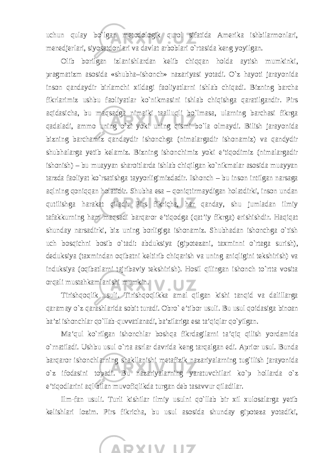 uchun qulay bо`lgan metodologik qurol sifatida Amerika ishbilarmonlari, menedjerlari, siyosatdonlari va davlat arboblari о`rtasida keng yoyilgan. Olib borilgan izlanishlardan kelib chiqqan holda aytish mumkinki, pragmatizm asosida «shubha–ishonch» nazariyasi yotadi. О`z hayoti jarayonida inson qandaydir birlamchi xildagi faoliyatlarni ishlab chiqadi. Bizning barcha fikrlarimiz ushbu faoliyatlar kо`nikmasini ishlab chiqishga qaratilgandir. Pirs aqidasicha, bu maqsadga nimaiki taalluqli bо`lmasa, ularning barchasi fikrga qadaladi, ammo uning о`zi yoki uning qismi bо`la olmaydi. Bilish jarayonida bizning barchamiz qandaydir ishonchga (nimalargadir ishonamiz) va qandydir shubhalarga yetib kelamiz. Bizning ishonchimiz yoki e’tiqodimiz (nimalargadir ishonish) – bu muayyan sharoitlarda ishlab chiqilgan kо`nikmalar asosida muayyan tarzda faoliyat kо`rsatishga tayyorligimizdadir. Ishonch – bu inson intilgan narsaga aqlning qoniqqan holatidir. Shubha esa – qoniqtirmaydigan holatdirki, inson undan qutilishga harakat qiladi. Pirs fikricha, har qanday, shu jumladan ilmiy tafakkurning ham maqsadi barqaror e’tiqodga (qat’iy fikrga) erishishdir. Haqiqat shunday narsadirki, biz uning borligiga ishonamiz. Shubhadan ishonchga о`tish uch bosqichni bosib о`tadi: abduksiya (gipotezani, taxminni о`rtaga surish), deduksiya (taxmindan oqibatni keltirib chiqarish va uning aniqligini tekshirish) va induksiya (oqibatlarni tajribaviy tekshirish). Hosil qilingan ishonch tо`rtta vosita orqali mustahkamlanishi mumkin. Tirishqoqlik usuli. Tirishqoqlikka amal qilgan kishi tanqid va dalillarga qaramay о`z qarashlarida sobit turadi. Obrо` e’tibor usuli. Bu usul qoidasiga binoan ba’zi ishonchlar qо`llab-quvvatlanadi, ba’zilariga esa ta’qiqlar qо`yilgan. Ma’qul k о `rilgan ishonchlar boshqa fikrdagilarni ta’qiq qilish yordamida о `rnatiladi. Ushbu usul о`rta asrlar davrida keng tarqalgan edi. Aprior usul. Bunda barqaror ishonchlarning shakllanishi metafizik nazariyalarning tug`ilish jarayonida о`z ifodasini topadi. Bu nazariyalarning yaratuvchilari kо`p hollarda о`z e’tiqodlarini aql bilan muvofiqlikda turgan deb tasavvur qiladilar. Ilm-fan usuli. Turli kishilar ilmiy usulni qо`llab bir xil xulosalarga yetib kelishlari lozim. Pirs fikricha, bu usul asosida shunday gipoteza yotadiki, 