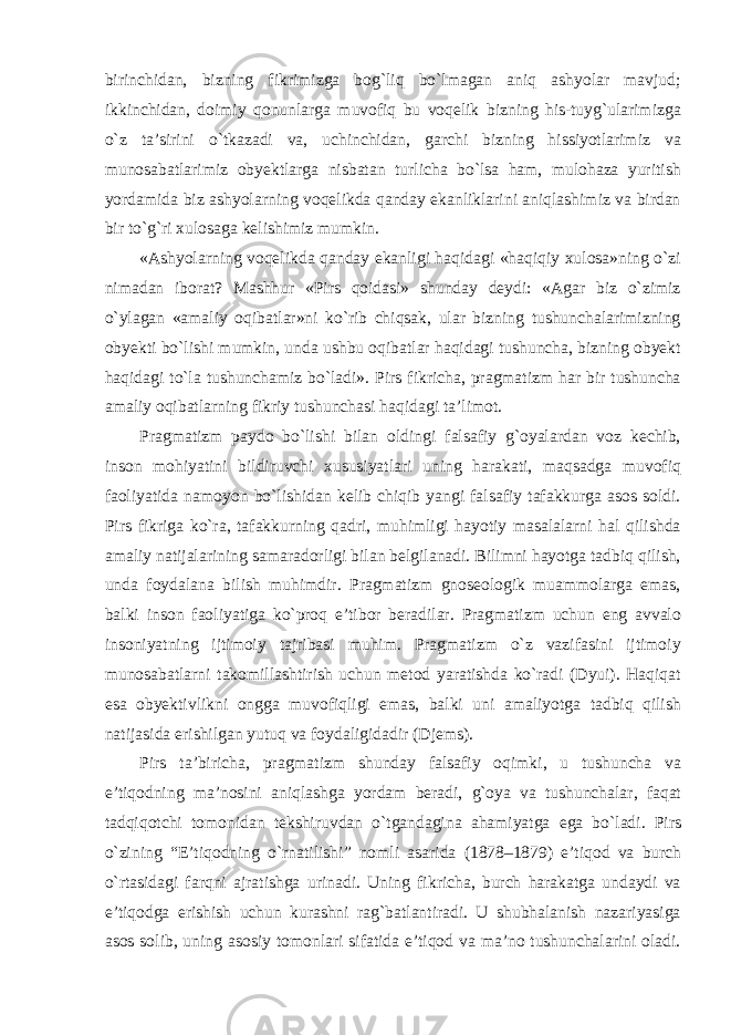 birinchidan, bizning fikrimizga bog`liq bо`lmagan aniq ashyolar mavjud; ikkinchidan, doimiy qonunlarga muvofiq bu voqelik bizning his-tuyg`ularimizga о`z ta’sirini о`tkazadi va, uchinchidan, garchi bizning hissiyotlarimiz va munosabatlarimiz obyektlarga nisbatan turlicha bо`lsa ham, mulohaza yuritish yordamida biz ashyolarning voqelikda qanday ekanliklarini aniqlashimiz va birdan bir tо`g`ri xulosaga kelishimiz mumkin. «Ashyolarning voqelikda qanday ekanligi haqidagi «haqiqiy xulosa»ning о`zi nimadan iborat? Mashhur «Pirs qoidasi» shunday deydi: «Agar biz о`zimiz о`ylagan «amaliy oqibatlar»ni kо`rib chiqsak, ular bizning tushunchalarimizning obyekti bо`lishi mumkin, unda ushbu oqibatlar haqidagi tushuncha, bizning obyekt haqidagi tо`la tushunchamiz bо`ladi». Pirs fikricha, pragmatizm har bir tushuncha amaliy oqibatlarning fikriy tushunchasi haqidagi ta’limot. Pragmatizm paydo bо`lishi bilan oldingi falsafiy g`oyalardan voz kechib, inson mohiyatini bildiruvchi xususiyatlari uning harakati, maqsadga muvofiq faoliyatida namoyon bо`lishidan kelib chiqib yangi falsafiy tafakkurga asos soldi. Pirs fikriga kо`ra, tafakkurning qadri, muhimligi hayotiy masalalarni hal qilishda amaliy natijalarining samaradorligi bilan belgilanadi. Bilimni hayotga tadbiq qilish, unda foydalana bilish muhimdir. Pragmatizm gnoseologik muammolarga emas, balki inson faoliyatiga kо`proq e’tibor beradilar. Pragmatizm uchun eng avvalo insoniyatning ijtimoiy tajribasi muhim. Pragmatizm о`z vazifasini ijtimoiy munosabatlarni takomillashtirish uchun metod yaratishda kо`radi (Dyui). Haqiqat esa obyektivlikni ongga muvofiqligi emas, balki uni amaliyotga tadbiq qilish natijasida erishilgan yutuq va foydaligidadir (Djems). Pirs ta ’ biricha , pragmatizm shunday falsafiy oqimki , u tushuncha va e ’ tiqodning ma ’ nosini aniqlashga yordam beradi , g ` oya va tushunchalar , faqat tadqiqotchi tomonidan tekshiruvdan о` tgandagina ahamiyatga ega b о` ladi . Pirs о` zining “ E ’ tiqodning о` rnatilishi ” nomli asarida (1878–1879) e ’ tiqod va burch о` rtasidagi farqni ajratishga urinadi . Uning fikricha, burch harakatga undaydi va e’tiqodga erishish uchun kurashni rag`batlantiradi. U shubhalanish nazariyasiga asos solib, uning asosiy tomonlari sifatida e’tiqod va ma’no tushunchalarini oladi. 