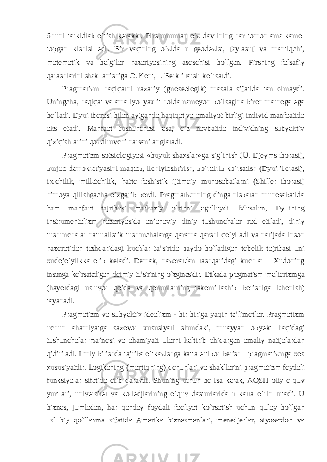 Shuni ta’kidlab о`tish kerakki, Pirs umuman о`z davrining har tomonlama kamol topgan kishisi edi. Bir vaqtning о`zida u geodezist, faylasuf va mantiqchi, matematik va belgilar nazariyasining asoschisi bо`lgan. Pirsning falsafiy qarashlarini shakllanishiga O. Kont, J. Berkli ta’sir kо`rsatdi. Pragmatizm haqiqatni nazariy (gnoseologik) masala sifatida tan olmaydi. Uningcha, haqiqat va amaliyot yaxlit holda namoyon bо`lsagina biron ma’noga ega bо`ladi. Dyui iborasi bilan aytganda haqiqat va amaliyot birligi individ manfaatida aks etadi. Manfaat tushunchasi esa, о`z navbatida individning subyektiv qiziqishlarini qondiruvchi narsani anglatadi. Pragmatizm sotsiologiyasi «buyuk shaxslar»ga sig`inish (U. Djeyms iborasi), burjua demokratiyasini maqtab, ilohiylashtirish, bо`rttirib kо`rsatish (Dyui iborasi), irqchilik, millatchilik, hatto fashistik ijtimoiy munosabatlarni (Shiller iborasi) himoya qilishgacha о`zgarib bordi. Pragmatizmning dinga nisbatan munosabatida ham manfaat tajribasi markaziy о`rinni egallaydi. Masalan, Dyuining instrumentalizm nazariyasida an’anaviy diniy tushunchalar rad etiladi, diniy tushunchalar naturalistik tushunchalarga qarama-qarshi qо`yiladi va natijada inson nazoratidan tashqaridagi kuchlar ta’sirida paydo bо`ladigan tobelik tajribasi uni xudojо`ylikka olib keladi. Demak, nazoratdan tashqaridagi kuchlar - Xudoning insonga kо`rsatadigan doimiy ta’sirining о`zginasidir. Etikada pragmatism meliorizmga (hayotdagi ustuvor qoida va qonunlarning takomillashib borishiga ishonish) tayanadi. Pragmatizm va subyektiv idealizm - bir biriga yaqin ta’limotlar. Pragmatizm uchun ahamiyatga sazovor xususiyati shundaki, muayyan obyekt haqidagi tushunchalar ma’nosi va ahamiyati ularni keltirib chiqargan amaliy natijalardan qidiriladi. Ilmiy bilishda tajriba о`tkazishga katta e’tibor berish - pragmatizmga xos xususiyatdir. Logikaning (mantiqning) qonunlari va shakllarini pragmatizm foydali funksiyalar sifatida olib qaraydi. Shuning uchun bо`lsa kerak, AQSH oliy о`quv yurtlari, universitet va kolledjlarining о`quv dasturlarida u katta о`rin tutadi. U biznes, jumladan, har qanday foydali faoliyat kо`rsatish uchun qulay bо`lgan uslubiy qо`llanma sifatida Amerika biznesmenlari, menedjerlar, siyosatdon va 