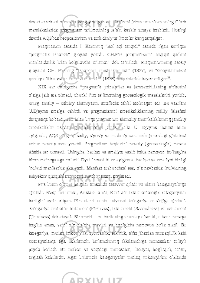 davlat arboblari о`rtasida keng yoyilgan edi. Ikkinchi jahon urushidan sо`ng G`arb mamlakatlarida pragmatizm ta’limotining ta’siri keskin susaya boshladi. Hozirgi davrda AQShda neopozitivizm va turli diniy ta’limotlar keng tarqalgan. Pragmatizm asosida I. Kantning “Sof aql tanqidi” asarida ilgari surilgan “pragmatik ishonch” g`oyasi yotadi. CH.Pirs pragmatizmni haqiqat qadrini manfaatdorlik bilan belgilovchi ta’limot” deb ta’rifladi. Pragmatizmning asosiy g`oyalari CH. Pirsning “Ishonchni mustahkamlash” (1877), va “G`oyalarimizni qanday qilib ravshanlantirish mumkin” (1878) maqolalarida bayon etilgan 33 . XIX asr oxirigacha “pragmatik prinsip”lar va jamoatchilikning e’tiborini о`ziga jalb eta olmadi, chunki Pirs ta’limotning gnoseologik masalalarini yoritib, uning amaliy – uslubiy ahamiyatini atroflicha tahlil etolmagan edi. Bu vazifani U.Djeyms amalga oshirdi va pragmatizmni amerikaliklarning milliy falsafasi darajasiga kо`tardi. Shu bilan birga pragmatizm shimoliy amerikaliklarning janubiy amerikaliklar ustidan g`alabasinigina emas, balki U. Djeyms iborasi bilan aytganda, AQShning iqtisodiy, siyosiy va madaniy sohalarda jahondagi g`alabasi uchun nazariy asos yaratdi. Pragmatizm haqiqatni nazariy (gnoseologik) masala sifatida tan olmaydi. Uningcha, haqiqat va amaliyot yaxlit holda namoyon bо`lsagina biron ma’noga ega bо`ladi. Dyui iborasi bilan aytganda, haqiqat va amaliyot birligi individ manfaatida aks etadi. Manfaat tushunchasi esa, о`z navbatida individning subyektiv qiziqishlarini qondiruvchi narsani anglatadi. Pirs butun olamni belgilar timsolida tasavvur qiladi va ularni kategoriyalarga ajratadi. Bizga ma’lumki, Aristotel о`nta, Kant о`n ikkita ontologik kategoriyalar borligini aytib о`tgan. Pirs ularni uchta universal kategoriyalar sinfiga ajratadi. Kategoriyalarni olim birlamchi (Firstness), ikkilamchi (Secondness) va uchlamchi (Thirdness) deb ataydi. Birlamchi – bu borliqning shunday qismiki, u hech narsaga bog`liq emas, ya’ni о`z-о`zicha mavjud va borligicha namoyon bо`la oladi. Bu kategoriya, mutlaq imkoniylik, spontanlik, erkinlik, sifat jihatdan mustaqillik kabi xususiyatlarga ega. Ikkilamchi birlamchining ikkilamchiga munosabati tufayli paydo bо`ladi. Bu makon va vaqtdagi munosabat, faoliyat, bog`liqlik, ta’sir, anglash kabilardir. Agar birlamchi kategoriyalar mutlaq imkoniylikni о`zlarida 