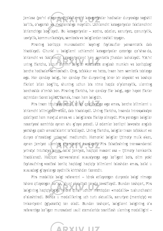 jamlasa (ya’ni о`zgarmas), ikkilamchi kategoriyalar hodisalar dunyosiga tegishli bо`lib, о`zgarish va rivojlanishga moyildir. Uchlamchi kategoriyalar ikkilamchini birlamchiga bog`laydi. Bu kategoriyalar – xotira, odatlar, zaruriyat, qonuniylik, uzviylik, kommunikatsiya, semiozis va belgilardan tashkil topgan. Pirsning borliqqa munosabatini keyingi faylasuflar pansemiotik deb hisoblaydi. Chunki u belgilarni uchlamchi kategoriyalar qatoriga qо`shsa-da, birlamchi va ikkilamchi kategoriyalarni ham semiotik jihatdan baholaydi. YA’ni uning fikricha, butun olamni belgilar vositasida anglash mumkin va borliqdagi barcha hodisalar semiozisdir. Ong, tafakkur va hatto, inson ham semiotik tabiatga ega. Har qanday belgi, har qanday fikr dunyoning biror bir obyekti va boshqa fikrlari bilan bog`liq, shuning uchun biz nima haqda о`ylamaylik, ularning barchasida о`tmish bor. Pirsning fikricha, har qanday fikr belgi, agar hayot fikrlar oqimidan iborat bо`lsa, demak, inson ham belgidir. Pirs inson intuitsiya orqali bilish qobiliyatiga ega emas, barcha bilimlarni u birlamchi bilimlardan oladi, deb hisoblaydi. Uning fikricha, insonda introspeksiya qobiliyati ham mavjud emas va u belgilarsiz fikrlay olmaydi. Pirs yaratgan belgilar nazariyasi zamirida aynan shu g`oya yotadi. U odamlar borliqni bevosita anglab yetishga qodir emasliklarini ta’kidlaydi. Uning fikricha, belgilar inson tafakkuri va dunyo о`rtasidagi universal mediumdir. Hamonki belgilar ijtimoiy mulk ekan, aynan jamiyat ularning ahamiyatini asoslaydi. Pirs falsafasining transsendental prinsipi intuitsiya emas, balki jamiyat, haqiqat mezoni esa – ijtimoiy hamkorlik hisoblanadi. Haqiqat konvensional xususiyatga ega bо`lgani bois, olim yoki faylasufning vazifasi borliq haqidagi haqiqiy bilimlarni izlashdan emas, balki u xususdagi g`oyalarga oydinlik kiritishdan iboratdir. Pirs modelida belgi referentni – idrok etilayotgan dunyoda belgi nimaga ishora qilayotgan b о `lsa, shuni eksplitsit tarzda tavsiflaydi. Bundan tashqari, Pirs belgining haqiqiyligiga ishora qilish uchun mantiqdan «modallik» tushunchasini о`zlashtiradi. Bunda u modallikning uch turi: aktuallik, zaruriyat (mantiqiy) va imkoniyatni (gipotetik) tan oladi. Bundan tashqari, belgilarni belgining о`z referentiga bо`lgan munosabati usuli atamalarida tasniflash ularning modalligini – 