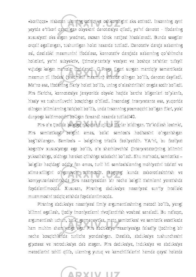 «borliqqa» nisbatan ularning ochiq va oshkoraligini aks ettiradi. Insonning ayni paytda e’tibori qaratilgan obyektni denotatsiya qiladi, ya’ni denotat - ifodaning xususiyati aks etgan predmet, asosan idrok natijasi hisoblanadi. Bunda sezgilar orqali egallangan, tushunilgan holat nazarda tutiladi. Denotativ daraja xabarning asl, dastlabki mazmunini ifodalasa, konnotativ darajada xabarning qо`shimcha holatlari, ya’ni subyektiv, ijtimoiy-tarixiy vaziyat va boshqa ta’sirlar tufayli vujudga kelgan ma’nolar ifodalanadi . G.Frege ilgari surgan mantiqiy semantikada mazmun til ifodasi (predmetli mazmun) sifatida olingan bо`lib, denotat deyiladi. Ma’no esa, ifodaning fikriy holati bо`lib, uning о`zlashtirilishi ongda sodir bо`ladi. Pirs fikricha, konnotatsiya jarayonida obyekt haqida barcha bilganlari t о `planib, hissiy va tushuniluvchi bosqichga о `tiladi. Insondagi interpretanta esa , yuqorida olingan bilimlarning istiqboli b о` lib , unda insonning yozmoqchi b о` lgan fikri , yoki dunyoga keltirmoqchi b о` lgan farzandi nazarda tutiladi 40. Pirs о`z ijodida belgiga nisbatan turlicha fikrlar bildirgan. Ta’kidlash lozimki, Pirs semiotikasi belgini emas, balki semiozis hodisasini о`rganishgan bag`ishlangan. Semiozis – belgining triadik faoliyatidir. YA’ni, bu faoliyat kognitiv xususiyatga ega bо`lib, о`z sharhlovchisi (interpretator)ning bilimini yuksalishiga, oldinga harakat qilishiga sababchi bо`ladi. Shu ma’noda, semiotika – belgilar haqidagi oddiy fan emas, turli hil semiozislarning mohiyatini tabiati va xilma-xilligini о`rganuvchi ta’limotdir . Bugungi kunda axborotlashtirish va kompyuterlashtirishda Pirs nazariyasidan bir necha belgili tizimlarni yaratishda foydalanilmoqda. Xususan, Pirsning abduksiya nazariyasi sun’iy intellekt muammosini tadqiq etishda foydalanilmoqda. Pirsning abduksiya nazariyasi ilmiy argumentlashning metodi bо`lib, yangi bilimni egallash, ijodiy imoniyatlarni rivojlantirish vositasi sanaladi. Bu nafaqat, argumentlash uchun, balki germenevtika, matn semiotikasi va semiotik estetikada ham muhim ahamiyatga ega. Pirs abduksiya nazariyasiga falsafiy ijodining bir necha bosqichlarida turlicha yondashgan. Dastlab, abduksiya tushunchasini gipoteza va retroduksiya deb atagan. Pirs deduksiya, induksiya va abduksiya metodlarini tahlil qilib, ularning yutuq va kamchiliklarini hamda qaysi holatda 