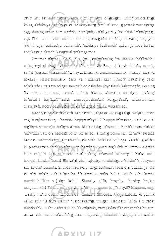 qaysi biri samarali natija berishi mumkinligini о`rgangan. Uning xulosalariga kо`ra, abduksiya deduksiya va induksiyaning farqli о`laroq, gipotetik xususiyatga ega, shuning uchun ham u tafakkur va ijodiy qobiliyatni yuksaltirish imkoniyatiga ega. Pirs ushbu uchta metodni о`zining kategorial tasnifiga muvofiq farqlaydi. YA’ni, agar deduksiya uchlamchi, induksiya ikkilamchi qatlamga mos bо`lsa, abduksiya birlamchi kategorial qatlamga mos. Umuman olganda, Ch.S. Pirs ijodi semiotikaning fan sifatida shakllanishi, uning keyingi rivoji uchun katta hissa q о `shdi. Bugungi kunda falsafa , mantiq , san ’ at ( xususan , rassomchilik , haykaltaroshlik , xunarmandchilik , musiqa , raqs va hokazo ), folklorshunoslik , tarix va madaniyat kabi ijtimoiy hayotning qator sohalarida Pirs asos solgan semiotik qoidalardan foydalanib kelinmoqda . Bizning fikrimizcha , olimning merosi , nafaqat bizning simvollar nazariyasi haqidagi bilimlarini boyitadi , balki , dunyoqarashimizni kengaytiradi , tafakkurimizni charxlaydi , ijodiy qobiliyatlarimizni yuzaga chiqarib , yuksaltiradi . Insoniyat barcha davrlarda haqiqatni bilishga va uni anglashga intilgan. Inson ongi rivojlanar ekan, u hamisha haqiqat izlaydi. U haqiqat izlar ekan, о`zini va о`zi tug`ilgan va mavjud bо`lgan olamni idrok etishga о`rganadi. Har bir inson alohida individdir va u о`z haqiqati uchun kurashadi, shuning uchun ham doimiy ravishda haqiqat tushunchasini almashtirib yuborish holatlari vujudga keladi. Azaldan kо`pincha inson chinlik va haqiqatni hamda haqiqatni anglashda muammo qayerdan kelib chiqishi kabi tushunchalar о`rtasidagi tafovutni kо`rmaydi. Xо`sh unda haqiqat nimadan iborat? Biz kо`pincha haqiqatga va adolatga erishishni istab aynan shu savolni beramiz. Shunda his-hayajonlarga berilmay, faqat о`zi odatlangancha va о`zi tо`g`ri deb bilgancha fikrlamaslik, xolis bо`lib qolish kabi barcha murakkab-liklar vujudga keladi. Shunday qilib, harqalay shunday haqiqat mavjudmikin? Falsafa unga qanday ta’rif va mazmun bag`ishlaydi? Mazmun, unga falsafiy ma’no qadim zamonlardan tinmay intilmoqda. Aytganlaridek: kо`pchilik ushbu sirli “falsafiy toshni” “parchalash”ga uringan. Haqiqatni bilish shu qadar murakkabki, u shu qadar sirli bо`lib qolganki, zero faylasuflar asrlar osha bu sirni oshkor etish uchun о`zlarining ulkan miqdordagi lahzalarini, daqiqalarini, soatla- 