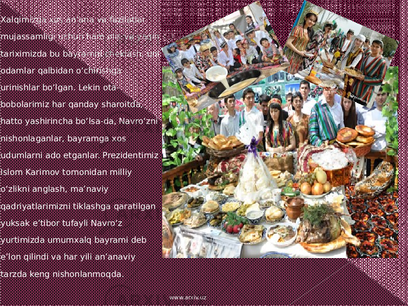   Xalqimizga xos an’ana va fazilatlar mujassamligi uchun ham olis va yaqin tariximizda bu bayramni cheklash, uni odamlar qalbidan o‘chirishga urinishlar bo‘lgan. Lekin ota- bobolarimiz har qanday sharoitda, hatto yashirincha bo‘lsa-da, Navro‘zni nishonlaganlar, bayramga xos udumlarni ado etganlar. Prezidentimiz Islom Karimov tomonidan milliy o‘zlikni anglash, ma’naviy qadriyatlarimizni tiklashga qaratilgan yuksak e’tibor tufayli Navro‘z yurtimizda umumxalq bayrami deb e’lon qilindi va har yili an’anaviy tarzda keng nishonlanmoqda. www.arxiv.uz 