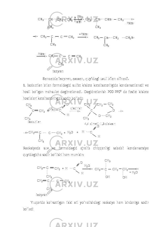 CH2 CH2 CH CH3 CH3 CH3 + C C CH2Br 2Br2 -HBr CHBr CBr CH3 CH3 CH3 -2HBr CH2 CBr CH3 CH3 CH2 CH3 CH3 +2HBr -2HBr C C CH2 CH3 izopren Sanoatda izopren, asosan, quyidagi usul bilan olinadi. 1. Izobutilen bilan formaldegid sulfat kislota katalizatorligida kondensatlanadi va hosil bo`lgan mahsulot degitratlanadi. Degidratlanish 200-220 0 da fosfat kislota hosilalari katalizatorligida sodir bo`ladi: CH2 C C CH2 CH2 CH2 CH2 CH3 CH3 C C CH2 CH3 + 2H O H qizdirish C CH3 CH3 O O 4,4-dimetil-1,3-dioksan Izobutilen C H O H + H2O + Reaksiyada suv va formaldegid ajralib chiqqanligi sababli kondensatsiya quyidagicha sodir bo`lishi ham mumkin: CH3 CH2 CH2 CH3 CH3 CH2 C CH2 CH3 C C C CH2 CH3 C H O H H2O + OH OH H2O izopren Yuqorida ko`rsatilgan ikki xil yo`nalishdagi reaksiya ham birdaniga sodir bo`ladi 