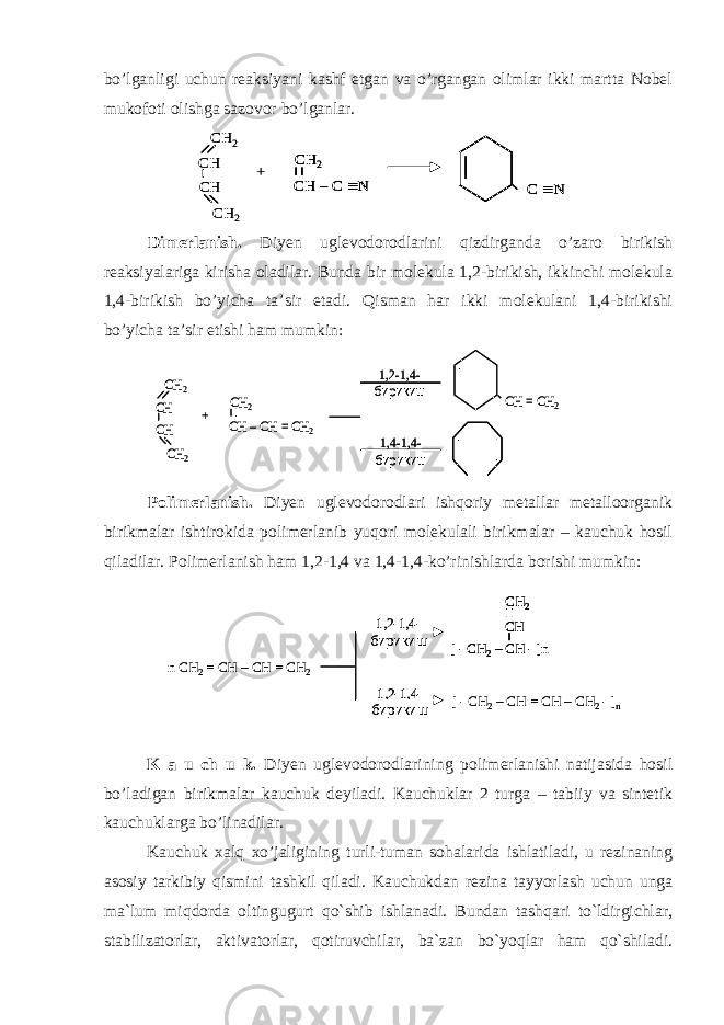 bo’lganligi uchun reaksiyani kashf etgan va o’rgangan olimlar ikki martta Nobel mukofoti olishga sazovor bo’lganlar. Dimerlanish. Diyen uglevodorodlarini qizdirganda o’zaro birikish reaksiyalariga kirisha oladilar. Bunda bir molekula 1,2-birikish, ikkinchi molekula 1,4-birikish bo’yicha ta’sir etadi. Qisman har ikki molekulani 1,4-birikishi bo’yicha ta’sir etishi ham mumkin:CH 2 CH CH CH 2 + CH 2 CH –CH = CH 2 CH = CH 2 1,2 -1,4 - бирикиш 1,4-1,4 - бирикиш CH 2 CH CH CH 2 + CH 2 CH –CH = CH 2 CH = CH 2 1,2 -1,4 - бирикиш 1,4-1,4 - бирикиш Polimerlanish. Diyen uglevodorodlari ishqoriy metallar metalloorganik birikmalar ishtirokida polimerlanib yuqori molekulali birikmalar – kauchuk hosil qiladilar. Polimerlanish ham 1,2-1,4 va 1,4-1,4-ko’rinishlarda borishi mumkin: K a u ch u k. Diyen uglevodorodlarining polimerlanishi natijasida hosil bo’ladigan birikmalar kauchuk deyiladi. Kauchuklar 2 turga – tabiiy va sintetik kauchuklarga bo’linadilar. Kauchuk xalq xo’jaligining turli-tuman sohalarida ishlatiladi, u rezinaning asosiy tarkibiy qismini tashkil qiladi. Kauchukdan rezina tayyorlash uchun unga ma`lum miqdorda oltingugurt qo`shib ishlanadi. Bundan tashqari to`ldirgichlar, stabilizatorlar, aktivatorlar, qotiruvchilar, ba`zan bo`yoqlar ham qo`shiladi. CH 2 CH CH CH 2 CH –C  N + C  N CH 2 CH 2 CH CH CH 2 CH –C  N CH 2 CH –C  N + C  N C  N CH 2 n CH 2 = CH – CH = CH 2 1,2 - 1,4 - бирикиш 1,2 - 1,4 - бирикиш [ - CH 2 – CH - ]nCH 2 CH [ - CH 2 – CH = CH – CH 2 - ] nn CH 2 = CH – CH = CH 2 1,2 - 1,4 - бирикиш 1,2 - 1,4 - бирикиш [ - CH 2 – CH - ]nCH 2 CH [ - CH 2 – CH - ]nCH 2 CH [ - CH 2 – CH = CH – CH 2 - ] n 