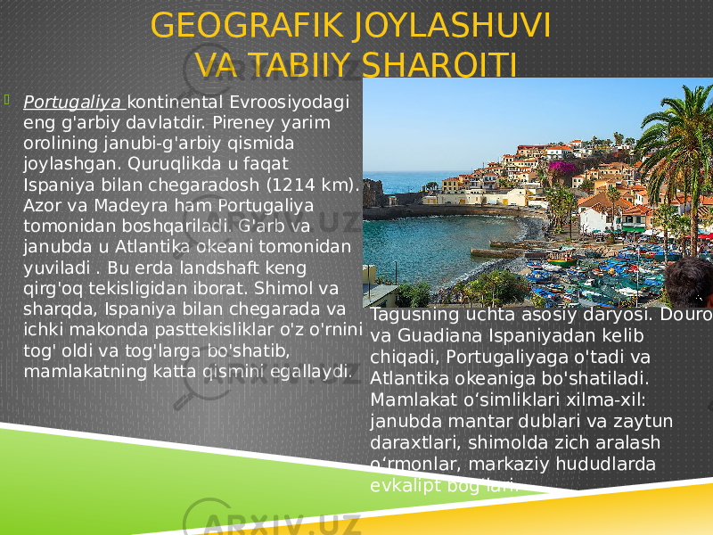 GEOGRAFIK JOYLASHUVI VA TABIIY SHAROITI  Portugaliya kontinental Evroosiyodagi eng g&#39;arbiy davlatdir. Pireney yarim orolining janubi-g&#39;arbiy qismida joylashgan. Quruqlikda u faqat Ispaniya bilan chegaradosh (1214 km). Azor va Madeyra ham Portugaliya tomonidan boshqariladi. G&#39;arb va janubda u Atlantika okeani tomonidan yuviladi . Bu erda landshaft keng qirg&#39;oq tekisligidan iborat. Shimol va sharqda, Ispaniya bilan chegarada va ichki makonda pasttekisliklar o&#39;z o&#39;rnini tog&#39; oldi va tog&#39;larga bo&#39;shatib, mamlakatning katta qismini egallaydi. Tagusning uchta asosiy daryosi. Douro va Guadiana Ispaniyadan kelib chiqadi, Portugaliyaga o&#39;tadi va Atlantika okeaniga bo&#39;shatiladi. Mamlakat oʻsimliklari xilma-xil: janubda mantar dublari va zaytun daraxtlari, shimolda zich aralash oʻrmonlar, markaziy hududlarda evkalipt bogʻlari. 