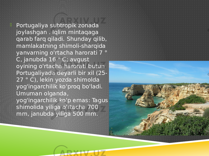  Portugaliya subtropik zonada joylashgan . Iqlim mintaqaga qarab farq qiladi. Shunday qilib, mamlakatning shimoli-sharqida yanvarning o&#39;rtacha harorati 7 ° C, janubda 16 ° C; avgust oyining o&#39;rtacha harorati butun Portugaliyada deyarli bir xil (25- 27 ° C), lekin yozda shimolda yog&#39;ingarchilik ko&#39;proq bo&#39;ladi. Umuman olganda, yog&#39;ingarchilik ko&#39;p emas: Tagus shimolida yiliga o&#39;rtacha 700 mm, janubda yiliga 500 mm. 