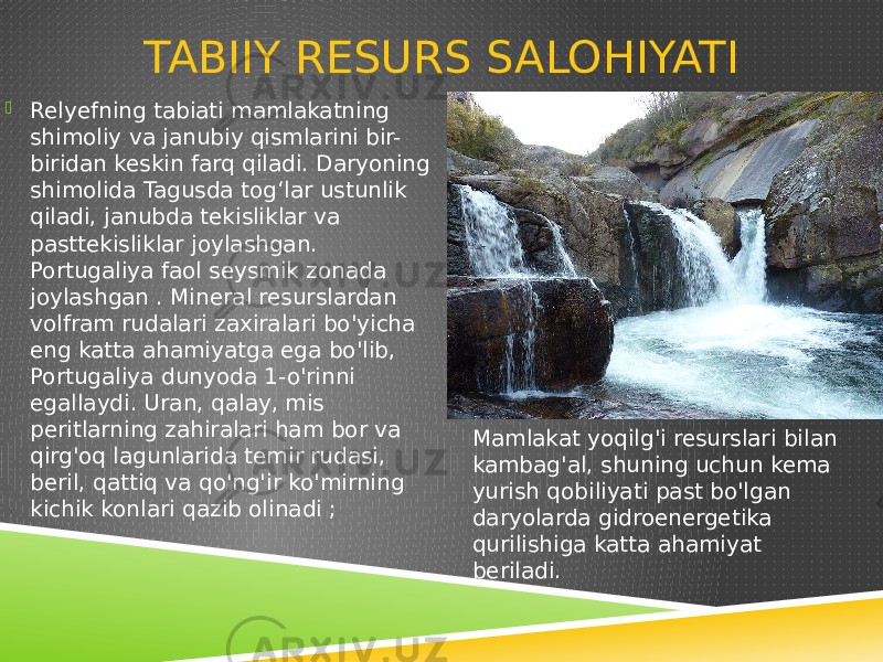 TABIIY RESURS SALOHIYATI  Relyefning tabiati mamlakatning shimoliy va janubiy qismlarini bir- biridan keskin farq qiladi. Daryoning shimolida Tagusda togʻlar ustunlik qiladi, janubda tekisliklar va pasttekisliklar joylashgan. Portugaliya faol seysmik zonada joylashgan . Mineral resurslardan volfram rudalari zaxiralari bo&#39;yicha eng katta ahamiyatga ega bo&#39;lib, Portugaliya dunyoda 1-o&#39;rinni egallaydi. Uran, qalay, mis peritlarning zahiralari ham bor va qirg&#39;oq lagunlarida temir rudasi, beril, qattiq va qo&#39;ng&#39;ir ko&#39;mirning kichik konlari qazib olinadi ; Mamlakat yoqilg&#39;i resurslari bilan kambag&#39;al, shuning uchun kema yurish qobiliyati past bo&#39;lgan daryolarda gidroenergetika qurilishiga katta ahamiyat beriladi. 