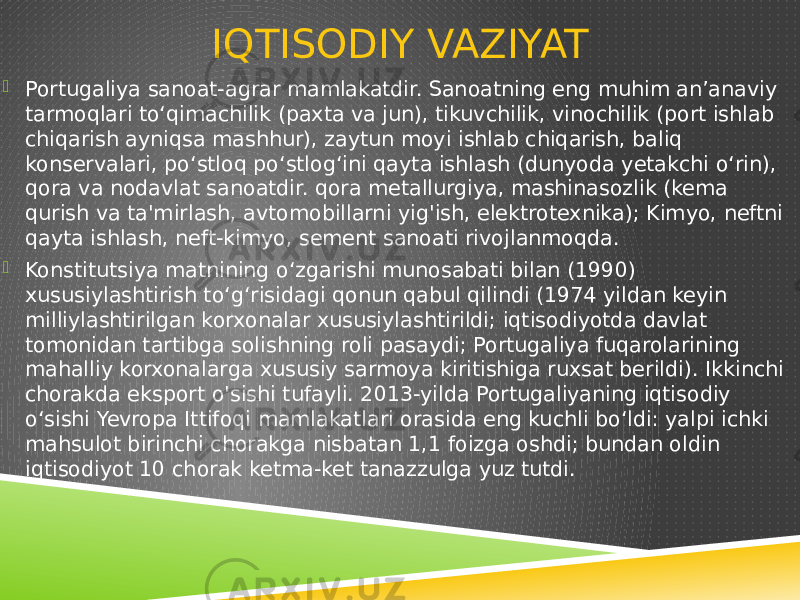 IQTISODIY VAZIYAT  Portugaliya sanoat-agrar mamlakatdir. Sanoatning eng muhim anʼanaviy tarmoqlari toʻqimachilik (paxta va jun), tikuvchilik, vinochilik (port ishlab chiqarish ayniqsa mashhur), zaytun moyi ishlab chiqarish, baliq konservalari, poʻstloq poʻstlogʻini qayta ishlash (dunyoda yetakchi oʻrin), qora va nodavlat sanoatdir. qora metallurgiya, mashinasozlik (kema qurish va ta&#39;mirlash, avtomobillarni yig&#39;ish, elektrotexnika); Kimyo, neftni qayta ishlash, neft-kimyo, sement sanoati rivojlanmoqda.  Konstitutsiya matnining oʻzgarishi munosabati bilan (1990) xususiylashtirish toʻgʻrisidagi qonun qabul qilindi (1974 yildan keyin milliylashtirilgan korxonalar xususiylashtirildi; iqtisodiyotda davlat tomonidan tartibga solishning roli pasaydi; Portugaliya fuqarolarining mahalliy korxonalarga xususiy sarmoya kiritishiga ruxsat berildi). Ikkinchi chorakda eksport o&#39;sishi tufayli. 2013-yilda Portugaliyaning iqtisodiy o‘sishi Yevropa Ittifoqi mamlakatlari orasida eng kuchli bo‘ldi: yalpi ichki mahsulot birinchi chorakga nisbatan 1,1 foizga oshdi; bundan oldin iqtisodiyot 10 chorak ketma-ket tanazzulga yuz tutdi. 