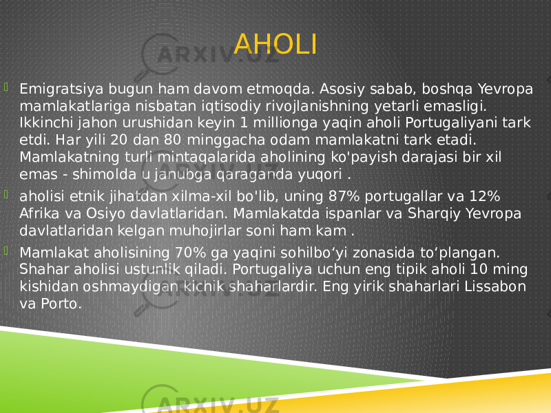 AHOLI  Emigratsiya bugun ham davom etmoqda. Asosiy sabab, boshqa Yevropa mamlakatlariga nisbatan iqtisodiy rivojlanishning yetarli emasligi. Ikkinchi jahon urushidan keyin 1 millionga yaqin aholi Portugaliyani tark etdi. Har yili 20 dan 80 minggacha odam mamlakatni tark etadi. Mamlakatning turli mintaqalarida aholining ko&#39;payish darajasi bir xil emas - shimolda u janubga qaraganda yuqori .  aholisi etnik jihatdan xilma-xil bo&#39;lib, uning 87% portugallar va 12% Afrika va Osiyo davlatlaridan. Mamlakatda ispanlar va Sharqiy Yevropa davlatlaridan kelgan muhojirlar soni ham kam .  Mamlakat aholisining 70% ga yaqini sohilboʻyi zonasida toʻplangan. Shahar aholisi ustunlik qiladi. Portugaliya uchun eng tipik aholi 10 ming kishidan oshmaydigan kichik shaharlardir. Eng yirik shaharlari Lissabon va Porto. 