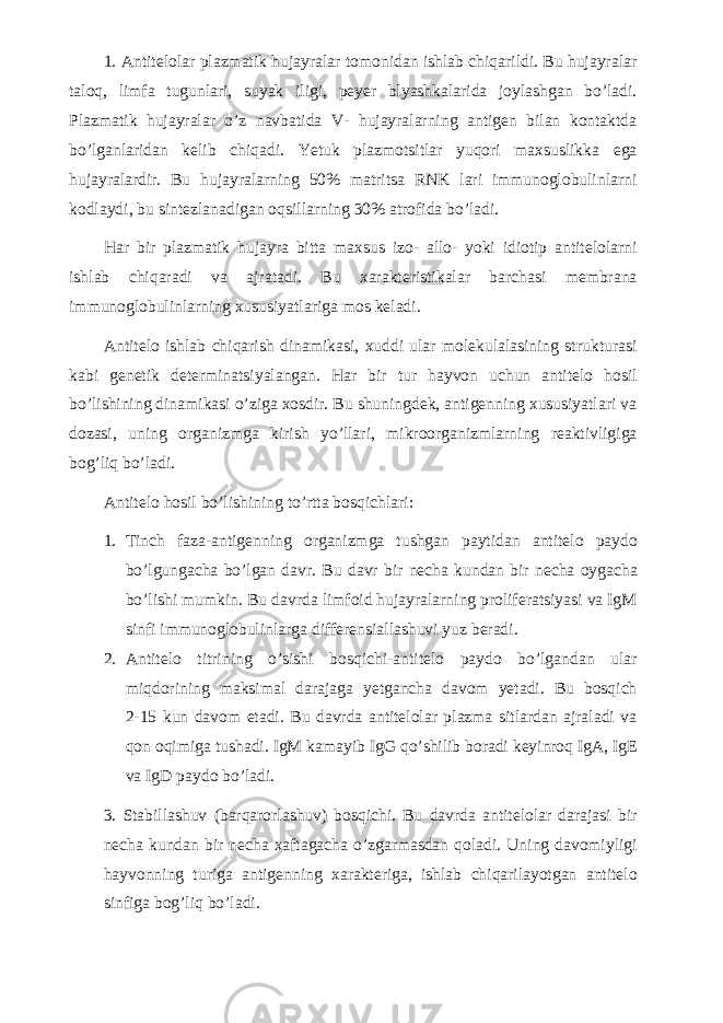 1. Antitelolar plazmatik hujayralar tomonidan ishlab chiqarildi. Bu hujayralar taloq, limfa tugunlari, suyak iligi, peyer blyashkalarida joylashgan bo’ladi. Plazmatik hujayralar o’z navbatida V- hujayralarning antigen bilan kontaktda bo’lganlaridan kelib chiqadi. Yetuk plazmotsitlar yuqori maxsuslikka ega hujayralardir. Bu hujayralarning 50% matritsa RNK lari immunoglobulinlarni kodlaydi, bu sintezlanadigan oqsillarning 30% atrofida bo’ladi. Har bir plazmatik hujayra bitta maxsus izo- allo- yoki idiotip antitelolarni ishlab chiqaradi va ajratadi. Bu xarakteristikalar barchasi membrana immunoglobulinlarning xususiyatlariga mos keladi. Antitelo ishlab chiqarish dinamikasi, xuddi ular molekulalasining strukturasi kabi genetik determinatsiyalangan. Har bir tur hayvon uchun antitelo hosil bo’lishining dinamikasi o’ziga xosdir. Bu shuningdek, antigenning xususiyatlari va dozasi, uning organizmga kirish yo’llari, mikroorganizmlarning reaktivligiga bog’liq bo’ladi. Antitelo hosil bo’lishining to’rtta bosqichlari: 1. Tinch faza-antigenning organizmga tushgan paytidan antitelo paydo bo’lgungacha bo’lgan davr. Bu davr bir necha kundan bir necha oygacha bo’lishi mumkin. Bu davrda limfoid hujayralarning proliferatsiyasi va IgM sinfi immunoglobulinlarga differensiallashuvi yuz beradi. 2. Antitelo titrining o’sishi bosqichi-antitelo paydo bo’lgandan ular miqdorining maksimal darajaga yetgancha davom yetadi. Bu bosqich 2-15 kun davom etadi. Bu davrda antitelolar plazma sitlardan ajraladi va qon oqimiga tushadi. IgM kamayib IgG qo’shilib boradi keyinroq IgA, IgE va IgD paydo bo’ladi. 3. Stabillashuv (barqarorlashuv) bosqichi. Bu davrda antitelolar darajasi bir necha kundan bir necha xaftagacha o’zgarmasdan qoladi. Uning davomiyligi hayvonning turiga antigenning xarakteriga, ishlab chiqarilayotgan antitelo sinfiga bog’liq bo’ladi. 