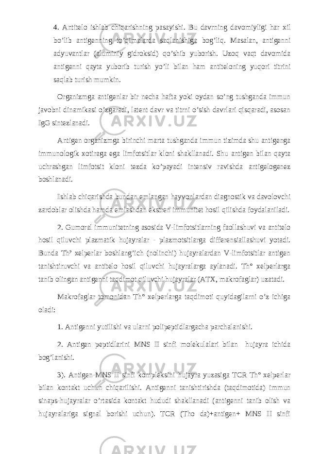 4. Antitelo ishlab chiqarishning pasayishi. Bu davrning davomiyligi har xil bo’lib antigenning to’qimalarda saqlanishiga bog’liq. Masalan, antigenni adyuvantlar (aluminiy gidroksid) qo’shib yuborish. Uzoq vaqt davomida antigenni qayta yuborib turish yo’li bilan ham antiteloning yuqori titrini saqlab turish mumkin. Organizmga antigenlar bir necha hafta yoki oydan so’ng tushganda immun javobni dinamikasi o’zgaradi, latent davr va titrni o’sish davrlari qisqaradi, asosan IgG sintezlanadi. Antigen organizmga birinchi marta tushganda immun tizimda shu antigenga immunologik xotiraga ega limfotsitlar kloni shakllanadi. Shu antigen bilan qayta uchrashgan limfotsit kloni tezda ko’payadi intensiv ravishda antigelogenez boshlanadi. Ishlab chiqarishda bundan emlangan hayvonlardan diagnostik va davolovchi zardoblar olishda hamda emlashdan ekstren immunitet hosil qilishda foydalaniladi. 2. Gumoral immunitetning asosida V-limfotsitlarning faollashuvi va antitelo hosil qiluvchi plazmatik hujayralar - plazmotsitlarga differensiallashuvi yotadi. Bunda Th² xelperlar boshlang’ich (nolinchi) hujayralardan V-limfotsitlar antigen tanishtiruvchi va antitelo hosil qiluvchi hujayralarga aylanadi. Th° xelperlarga tanib olingan antigenni taqdimot qiluvchi hujayralar (ATX, makrofaglar) uzatadi. Makrofaglar tomonidan Th° xelperlarga taqdimoti quyidagilarni o’z ichiga oladi: 1. Antigenni yutilishi va ularni polipeptidlargacha parchalanishi. 2. Antigen peptidlarini MNS II sinfi molekulalari bilan hujayra ichida bog’lanishi. 3). Antigen-MNS II sinfi kompleksini hujayra yuzasiga TCR Th° xelperlar bilan kontakt uchun chiqarilishi. Antigenni tanishtirishda (taqdimotida) immun sinaps-hujayralar o’rtasida kontakt hududi shakllanadi (antigenni tanib olish va hujayralariga signal borishi uchun). TCR (Tho da)+antigen+ MNS II sinfi 