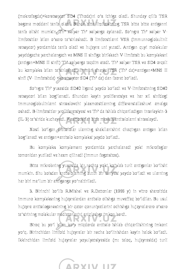 (makrofagda)+koretseptor SD4 (Thoda)ni o’z ichiga oladi. Shunday qilib TSR begona moddani tanib oladi. Bunda bitta limfotsitning TSR bitta bitta antigenni tanib olishi mumkin. Th° xelper Th² xelperga aylanadi. So’ngra Th² xelper V- limfotsitlar bilan o’zaro ta’sirlashadi. Β limfotsitlarni VSR (immunnoglobulinli retseptor) yordamida tanib oladi va hujayra uni yutadi. Antigen quyi molekular peptidgacha parchalangach va MNS II sinfiga birikkach V-limfotsit bu kompleksni (antigen+MNS II sinfi) Th² xelperga taqdim etadi. Th² xelper TSR va SD4 orqali bu kompleks bilan ta’sirlashadi. Immun sinaps: TSR (Th² da)+antigen+MNS II sinfi (V- limfotsitda) +koretseptor SD4 (Th² da) dan iborat bo’ladi. So’ngra Th² yuzasida SD40 ligand paydo bo’ladi va V-limfotsitning SD40 retseptori bilan bog’lanadi. Shundan keyin proliferatsiya va har xil sinfdagi immunoglobulinlarni sintezlovchi plazmotsitlarning differensiallashuvi amalga oshadi. Β-limfotsitlar prolliferatsiyasi va Th² da ishlab chiqariladigan interleykin-3 (IL-3) ta’sirida kuchayadi. Plazmotsitlar bitta maxsus antitelolarni sintezlaydi. Xosil bo’lgan antitelolar ularning shakllanishini chaqirgan antigen bilan bog’lanadi va antigen+antitelo kompleksi paydo bo’ladi. Bu kompleks komplement yordamida parchalanadi yoki mikrofaglar tomonidan yutiladi va hazm qilinadi (immun fagotsitoz). Bitta mikrobning yuzasida bir nechta yoki ko’plab turli antigenlar bo’lishi mumkin. Shu boisdan antitelolarning butun bir seriyasi paydo bo’ladi va ularning har biri ma’lum bir antigenga yo’naltiriladi. 3. Birinchi bo’lib R.Mishel va R.Dattonlar (1966 y) in vitro sharoitida immuno kompleksning hujayralardan antitelo olishga muvaffaq bo’ldilar. Bu usul hujayra antitelogenezining bir qator qonuniyatlarini ochishga hujayralararo o’zaro ta’sirining molekular mediatorlarini aniqlashga imkon berdi. Biroq bu yo’l bilan ko’p miqdorda antitelo ishlab chiqarilishining imkoni yo’q. Birinchidan limfoid hujayralar bir necha bo’linishdan keyin halok bo’ladi. Ikkinchidan limfoid hujayralar populyatsiyasida (m: taloq, hujayrasida) turli 