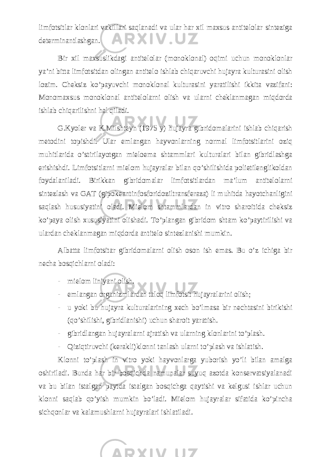 limfotsitlar klonlari vakillari saqlanadi va ular har xil maxsus antitelolar sinteziga determinantlashgan. Bir xil maxsuslikdagi antitelolar (monoklonal) oqimi uchun monoklonlar ya’ni bitta limfotsitdan olingan antitelo ishlab chiqaruvchi hujayra kulturasini olish lozim. Cheksiz ko’payuvchi monoklonal kulturasini yaratilishi ikkita vazifani: Monomaxsus monoklonal antitelolarni olish va ularni cheklanmagan miqdorda ishlab chiqarilishni hal qiladi. G.Kyoler va K.Milshteyn (1975 y) hujayra gibridomalarini ishlab chiqarish metodini topishdi. Ular emlangan hayvonlarning normal limfotsitlarini oziq muhitlarida o’stirilayotgan mieloema shtammlari kulturalari bilan gibridlashga erishishdi. Limfotsitlarni mielom hujayralar bilan qo’shilishida polietilenglikoldan foydalaniladi. Birikkan gibridomalar limfotsitlardan ma’lum antitelolarni sintezlash va GAT (gipokeantinfosforidoziltransferaza) li muhitda hayotchanligini saqlash hususiyatini oladi. Mielom shtammlardan in vitro sharoitida cheksiz ko’paya olish xususiyatini olishadi. To’plangan gibridom shtam ko’paytirilishi va ulardan cheklanmagan miqdorda antitelo sintezlanishi mumkin. Albatta limfotsitar gibridomalarni olish oson ish emas. Bu o’z ichiga bir necha bosqichlarni oladi: - mielom liniyani olish. - emlangan organizmlardan taloq limfotsit hujayralarini olish; - u yoki bu hujayra kulturalarining xech bo’lmasa bir nechtasini birikishi (qo’shilishi, gibridlanishi) uchun sharoit yaratish. - gibridlangan hujayralarni ajratish va ularning klonlarini to’plash. - Qiziqtiruvchi (kerakli)klonni tanlash ularni to’plash va ishlatish. Klonni to’plash in vitro yoki hayvonlarga yuborish yo’li bilan amalga oshiriladi. Bunda har bir bosqichda namunalar suyuq azotda konservatsiyalanadi va bu bilan istalgan paytda istalgan bosqichga qaytishi va kelgusi ishlar uchun klonni saqlab qo’yish mumkin bo’ladi. Mielom hujayralar sifatida ko’pincha sichqonlar va kalamushlarni hujayralari ishlatiladi. 