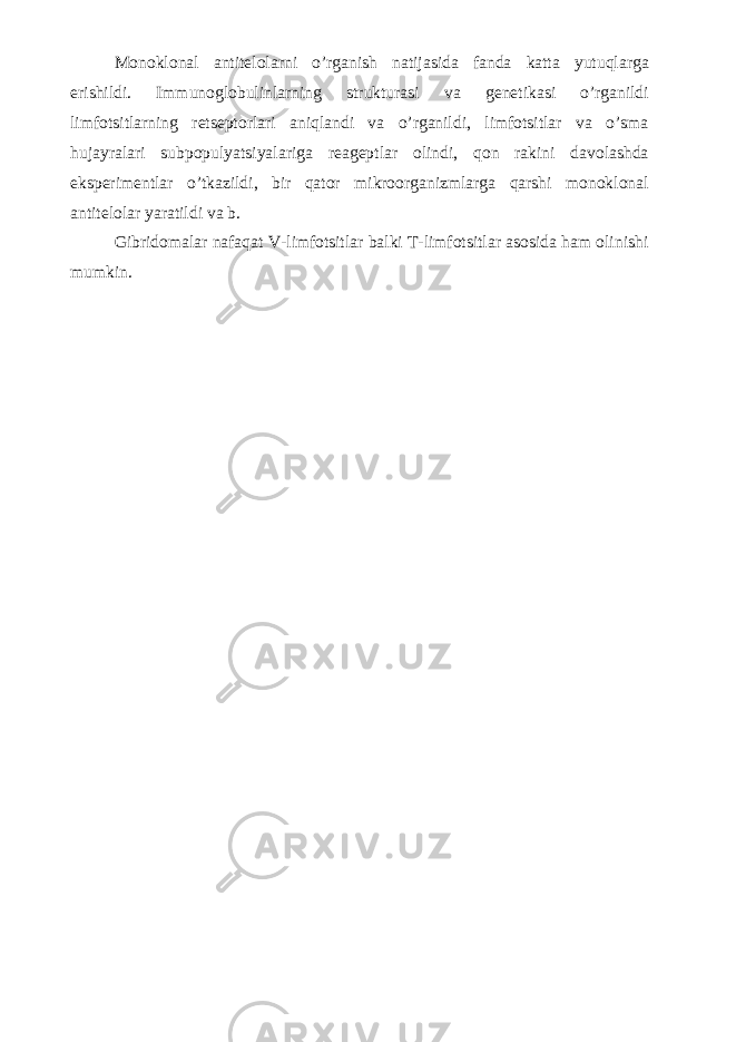 Monoklonal antitelolarni o’rganish natijasida fanda katta yutuqlarga erishildi. Immunoglobulinlarning strukturasi va genetikasi o’rganildi limfotsitlarning retseptorlari aniqlandi va o’rganildi, limfotsitlar va o’sma hujayralari subpopulyatsiyalariga reageptlar olindi, qon rakini davolashda eksperimentlar o’tkazildi, bir qator mikroorganizmlarga qarshi monoklonal antitelolar yaratildi va b. Gibridomalar nafaqat V-limfotsitlar balki T-limfotsitlar asosida ham olinishi mumkin. 