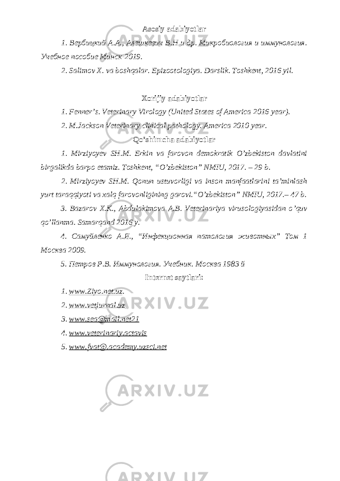 Asosiy adabiyotlar 1. Вербицкий А.А., Алешкевич В.Н и др. Микробиология и иммунология. Учебное пособие Минск-2019. 2. Salimov X. va boshqalar. Epizootologiya. Darslik. Toshkent, 2016 yil . Xorijiy adabiyotlar 1. Fenner’s. Veterinary Virology (United States of America 2016 year). 2. M.Jackson Veterinary clinical pathology. America 2010 year. Qo’shimcha adabiyotlar 1. Mirziyoyev SH.M. Erkin va farovon demokratik O’zbekiston davlatini birgalikda barpo etamiz. Toshkent, “O’zbekiston” NMIU, 2017. – 29 b. 2. Mirziyoyev SH.M. Qonun ustuvorligi va inson manfaatlarini ta’minlash yurt taraqqiyoti va xalq farovonligining garovi.“O’zbekiston” NMIU, 2017.– 47 b. 3 . Bazarov X.K., Abdulakimova A.B. Veterinariya virusologiyasidan o ’ quv qo ’ llanma. Samarqand 2016 y. 4. Самуйленко А.Я., “Инфекционная патология животных” Том 1 Москва 2009. 5. Петров Р.В. Иммунология. Учебник. Москва 1983 й Internet saytlari : 1 . www.Ziyo.net.uz . 2. www.vetjurnal.uz 3. www.sea@mail.net21 4. www.veterinariy.actavis 5. www. fvat@.academy.uzsci.net 