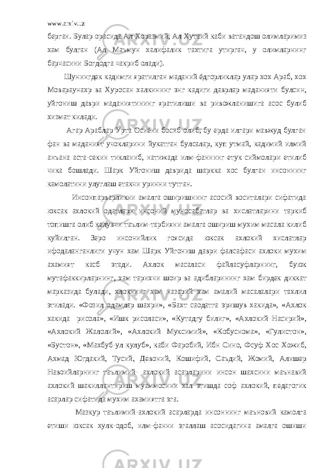 www.arxiv.uz берган. Булар орасида Ал Хоразмий, Ал Хутаий каби ватандош олимларимиз хам булган (Ал Маъмун халифалик тахтига утиргач, у олимларнинг барчасини Богдодга чакриб олади). Шунингдек кадимги яратилган маданий ёдгорликлар улар хох Араб, хох Мовараунахр ва Хуросан халкининг энг кадиги даврлар маданияти булсин, уйгониш даври маданиятининг яратилиши ва ривожланишига асос булиб хизмат килади. Агар Араблар Урта Осиёни босиб олиб, бу ерда илгари мавжуд булган фан ва маданият учокларини йукатган булсалар, куп утмай, кадимий илмий анъана аста-секин тикланиб, натижада илм-фаннинг етук сиймолари етилиб чика бошлади. Шарк Уйгониш даврида шаркка хос булган инсоннинг камолатини улуглаш етакчи уринни тутган. Инсонпарварликни амалга оширишнинг асосий воситалари сифатида юксак ахлокий одатлари инсоний муносабатлар ва хислатларини таркиб топишга олиб келувчи таълим-тарбияни амалга ошириш мухим масала килиб куйилган. Зеро инсонийлик гоясида юксак ахлокий хислатлар ифодаланганлиги учун хам Шарк Уйгониш даври фалсафаси ахлоки мухим ахамият касб этади. Ахлок масаласи файласуфларнинг, буюк мутафаккирларнинг, хам тарихчи шоир ва адибларининг хам бирдек диккат марказида булади, хлокнинг хам назарий хам амалий масалалари тахлил этилади. «Фозил одамлар шахри», «Бахт саодатга эришув хакида», «Ахлок хакида рисола», «Ишк рисоласи», «Кутадгу билиг», «Ахлокий Насирий», «Ахлокий Жалолий», «Ахлокий Муксимий», «Кобуснома», «Гулистон», «Бустон», «Махбуб-ул кулуб», каби Фаробий, Ибн Сино, Фсуф Хос Хожиб, Ахмад Югдакий, Тусий, Девоний, Кошифий, Саъдий, Жомий, Алишер Навоийларнинг таълимий- ахлокий асарларини инсон шахсини маънавий ахлокий шакиллантириш муаммосини хал этишда соф ахлокий, педагогик асарлар сифатида мухим ахамиятга эга. Мазкур таълимий-ахлокий асарларда инсоннинг маъновий камолга етиши юксак хулк-одоб, илм-фанни эгаллаш асосидагина амалга ошиши 