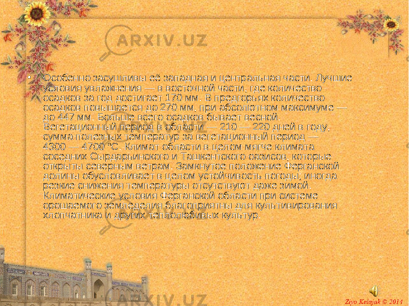 • Особенно засушливы её западная и центральная части. Лучшие условия увлажнения — в восточной части, где количество осадков за год достигает 170 мм. В предгорьях количество осадков повышается до 270 мм, при абсолютном максимуме — до 447 мм. Больше всего осадков бывает весной. Вегетационный период в области — 210 — 220 дней в году, сумма полезных температур за вегетационный период — 4300 — 4700 °C. Климат области в целом мягче климата соседних Сырдарьинского и Ташкентского оазисов, которые открыты северным ветрам. Замкнутое положение Ферганской долины обусловливает в целом устойчивость погоды; иногда резкие снижения температуры отсутствуют даже зимой. Климатические условия Ферганской области при системе орошаемого земледелия благоприятны для культивирования хлопчатника и других теплолюбивых культур. 