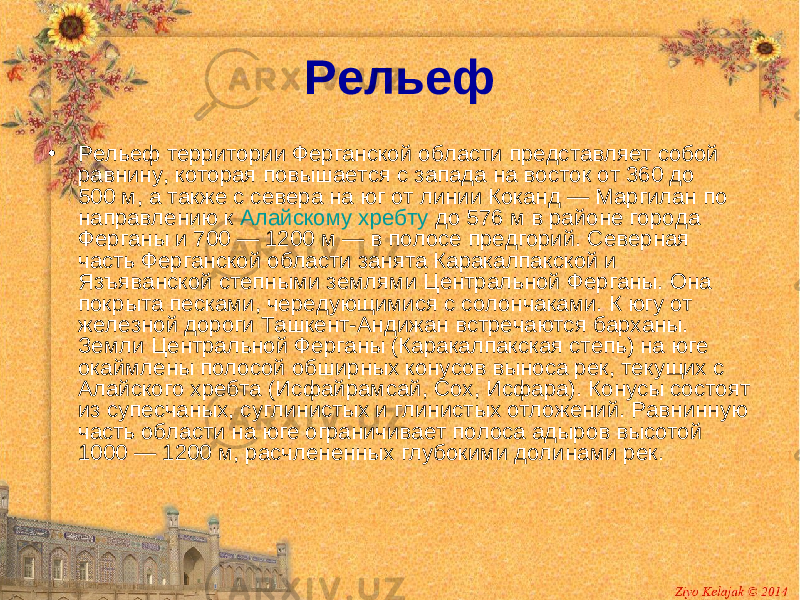 Рельеф • Рельеф территории Ферганской области представляет собой равнину, которая повышается с запада на восток от 360 до 500 м, а также с севера на юг от линии Коканд — Маргилан по направлению к Алайскому хребту до 576 м в районе города Ферганы и 700 — 1200 м — в полосе предгорий. Северная часть Ферганской области занята Каракалпакской и Язъяванской степными землями Центральной Ферганы. Она покрыта песками, чередующимися с солончаками. К югу от железной дороги Ташкент-Андижан встречаются барханы. Земли Центральной Ферганы (Каракалпакская степь) на юге окаймлены полосой обширных конусов выноса рек, текущих с Алайского хребта (Исфайрамсай, Сох, Исфара). Конусы состоят из супесчаных, суглинистых и глинистых отложений. Равнинную часть области на юге ограничивает полоса адыров высотой 1000 — 1200 м, расчлененных глубокими долинами рек. 