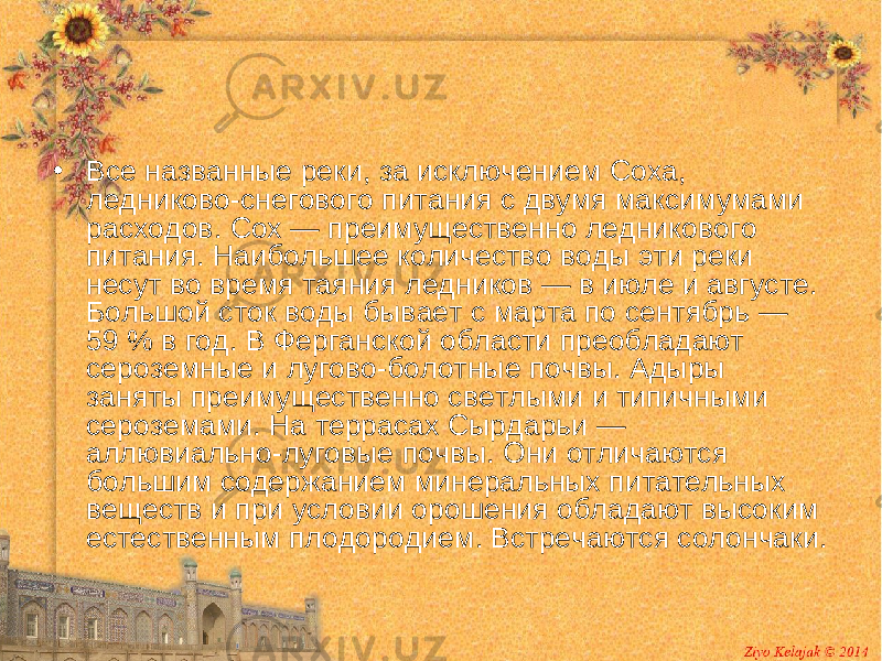 • Все названные реки, за исключением Соха, ледниково-снегового питания с двумя максимумами расходов. Сох — преимущественно ледникового питания. Наибольшее количество воды эти реки несут во время таяния ледников — в июле и августе. Большой сток воды бывает с марта по сентябрь — 59 % в год. В Ферганской области преобладают сероземные и лугово-болотные почвы. Адыры заняты преимущественно светлыми и типичными сероземами. На террасах Сырдарьи — аллювиально-луговые почвы. Они отличаются большим содержанием минеральных питательных веществ и при условии орошения обладают высоким естественным плодородием. Встречаются солончаки. 