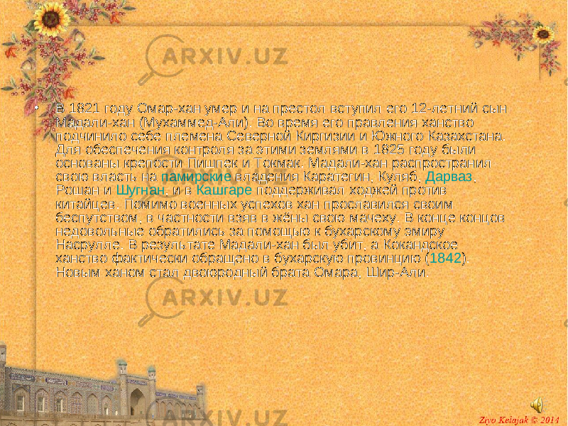 • В 1821 году Омар-хан умер и на престол вступил его 12-летний сын Мадали-хан (Мухаммед-Али). Во время его правления ханство подчинило себе племена Северной Киргизии и Южного Казахстана. Для обеспечения контроля за этими землями в 1825 году были основаны крепости Пишпек и Токмак . Мадали-хан распространил свою власть на памирские владения Каратегин , Куляб , Дарваз , Рошан и Шугнан , и в Кашгаре поддерживал ходжей против китайцев. Помимо военных успехов хан прославился своим беспутством, в частности взяв в жёны свою мачеху. В конце концов недовольные обратились за помощью к бухарскому эмиру Насрулле. В результате Мадали-хан был убит, а Кокандское ханство фактически обращено в бухарскую провинцию ( 1842 ). Новым ханом стал двоюродный брата Омара, Шир-Али. 