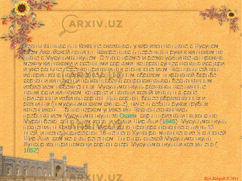 • Реальная власть в Коканде оказалась у киргизов во главе с Нусупом, бием Аксыйской долины. Вскоре власть перешла в руки к кипчакам во главе с Мусульман-кулем. С этого времени резко усиливается вражда между кипчаками и осёдлыми сартами, которая существовала исстари и уже раньше нередко приводила к столкновениям. Вся дальнейшая история ханства заключается, главным образом, в кровавой борьбе сартов и кипчаков и всякая победа сопровождалась беспощадным избиением побеждённых. Мусульман-куль раздавал все видные должности кипчакам, которые и начали хозяйничать в стране, притесняя и избивая сартов. Для сартов, более образованных и развитых (в мусульманском смысле), видеть себя в руках грубых кочевников — было верхом унижения. Воспользовавшись пребыванием Мусульман-куля за Ошем , сарты призвали на ханство Мурад-бека, сына Алим-хана, и убили Шир-Али ( 1845 ). Мусульман-куль поспешил в Коканд, убил Мурад-хана, процарствовавшего лишь 11 дней, и возвёл на престол 16-летнего Худояра, младшего из 5 сыновей Шир-Али, сам же стал регентом. Тяготясь опекой Мусульман-куля, Худояр-хан при помощи сартов сверг Мусульман-куля и казнил его ( 1852 ). 