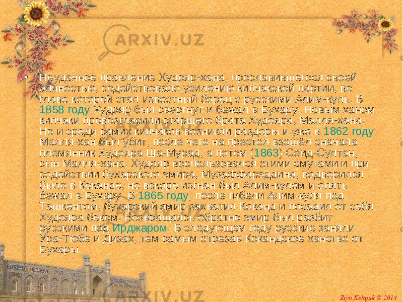 • Неудачное правление Худояр-хана, прославившегося своей алчностью, содействовало усилению кипчакской партии, во главе которой стал известный борец с русскими Алим-куль. В 1858 году Худояр был свергнут и бежал в Бухару. Новым ханом кипчаки провозгласили старшего брата Худояра, Малля-хана. Но и среди самих кипчаков возникли раздоры и уже в 1862 году Малля-хан был убит, после чего на престол взошёл сначала племянник Худояра Ша-Мурад, а потом ( 1863 ) Сеид-Султан, сын Малля-хана. Худояр воспользовался этими смутами и при содействии бухарского эмира, Музаффарэддина, водворился было в Коканде, но вскоре изгнан был Алим-кулем и опять бежал в Бухару. В 1865 году , после гибели Алим-куля под Ташкентом, бухарский эмир захватил Коканд и посадил от себя Худояра беком. Возвращаясь обратно эмир был разбит русскими под Ирджаром . В следующем году русские заняли Ура-Тюбе и Дизах, тем самым отрезав Кокандское ханство от Бухары. 