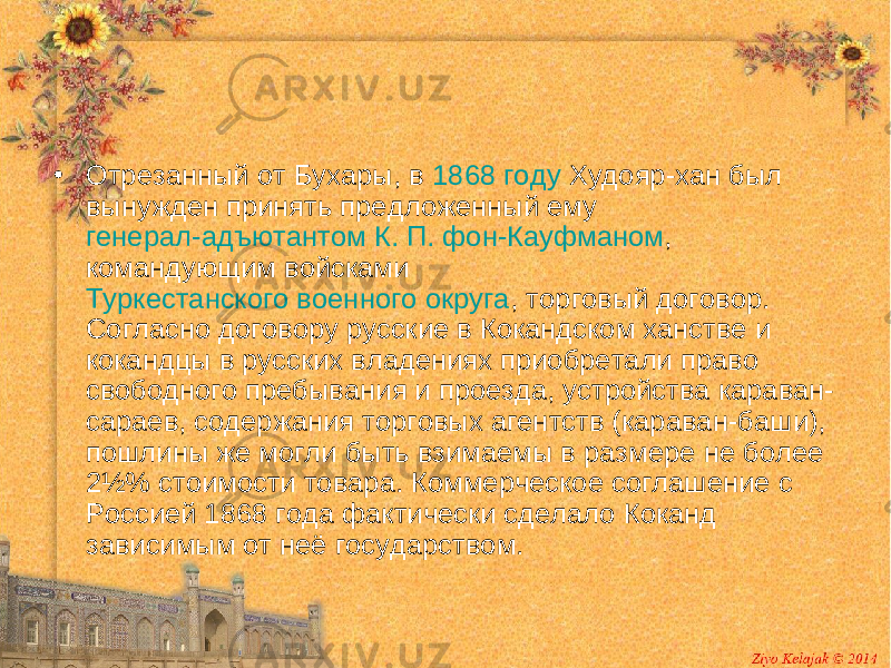 • Отрезанный от Бухары, в 1868 году Худояр-хан был вынужден принять предложенный ему генерал-адъютантом К. П. фон-Кауфманом , командующим войсками Туркестанского военного округа , торговый договор. Согласно договору русские в Кокандском ханстве и кокандцы в русских владениях приобретали право свободного пребывания и проезда, устройства караван- сараев, содержания торговых агентств (караван-баши), пошлины же могли быть взимаемы в размере не более 2½% стоимости товара. Коммерческое соглашение с Россией 1868 года фактически сделало Коканд зависимым от неё государством. 