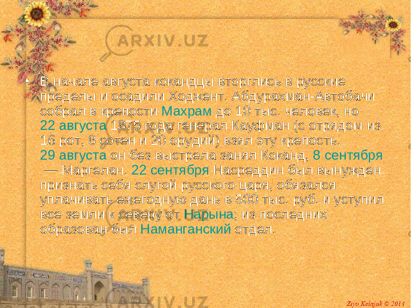 • В начале августа кокандцы вторглись в русские пределы и осадили Ходжент. Абдурахман-Автобачи собрал в крепости Махрам до 10 тыс. человек, но 22 августа 1875 года генерал Кауфман (с отрядом из 16 рот, 8 сотен и 20 орудий) взял эту крепость. 29 августа он без выстрела занял Коканд, 8 сентября  — Маргелан. 22 сентября Насреддин был вынужден признать себя слугой русского царя, обязался уплачивать ежегодную дань в 500 тыс. руб. и уступил все земли к северу от Нарына ; из последних образован был Наманганский отдел. 