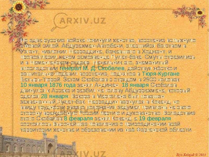 • Но едва русские войска покинули ханство, восстание вспыхнуло с новой силой. Абдурахман-Автобачи, спасшийся бегством в Узгент, низложил Насреддина, бежавшего в Ходжент, и провозгласил ханом самозванца Пулат-бека. Смуты отразились и в Наманганском отделе. Начальник его, знаменитый впоследствии генерал М. Д. Скобелев , действуя жёстко и решительно подавил восстание, поднятое в Тюря-Кургане Батырь-Тюрей. Затем Скобелев с отрядом в 2800 человек 10 января 1876 года занял Андижан. 18 января Скобелев двинулся к Ассаке и разбил на голову Абдуррахмана, который сдался 28 января . Вскоре в Маргелане был повешен захваченный Пулат-бек. Насреддин вернулся в Коканд, но ввиду трудности своего положения задумал привлечь на свою сторону враждебную России партию и духовенство. Вследствие этого Скобелев 8 февраля занял Коканд, а 19 февраля состоялось Высочайшее повеление о присоединении всей территории ханства и образовании из неё Ферганской области. 