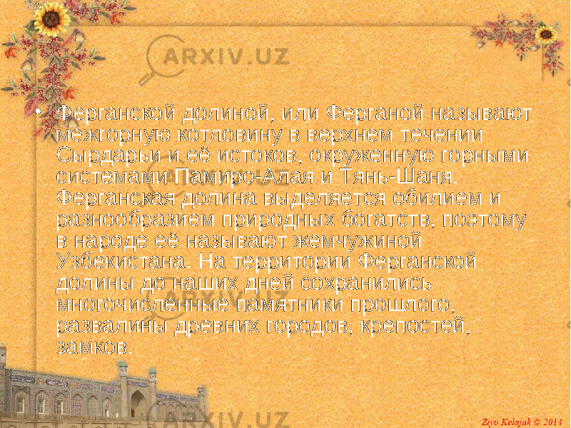 • Ферганской долиной, или Ферганой называют межгорную котловину в верхнем течении Сырдарьи и её истоков, окруженную горными системами Памиро-Алая и Тянь-Шаня. Ферганская долина выделяется обилием и разнообразием природных богатств, поэтому в народе её называют жемчужиной Узбекистана. На территории Ферганской долины до наших дней сохранились многочисленные памятники прошлого, развалины древних городов, крепостей, замков. 