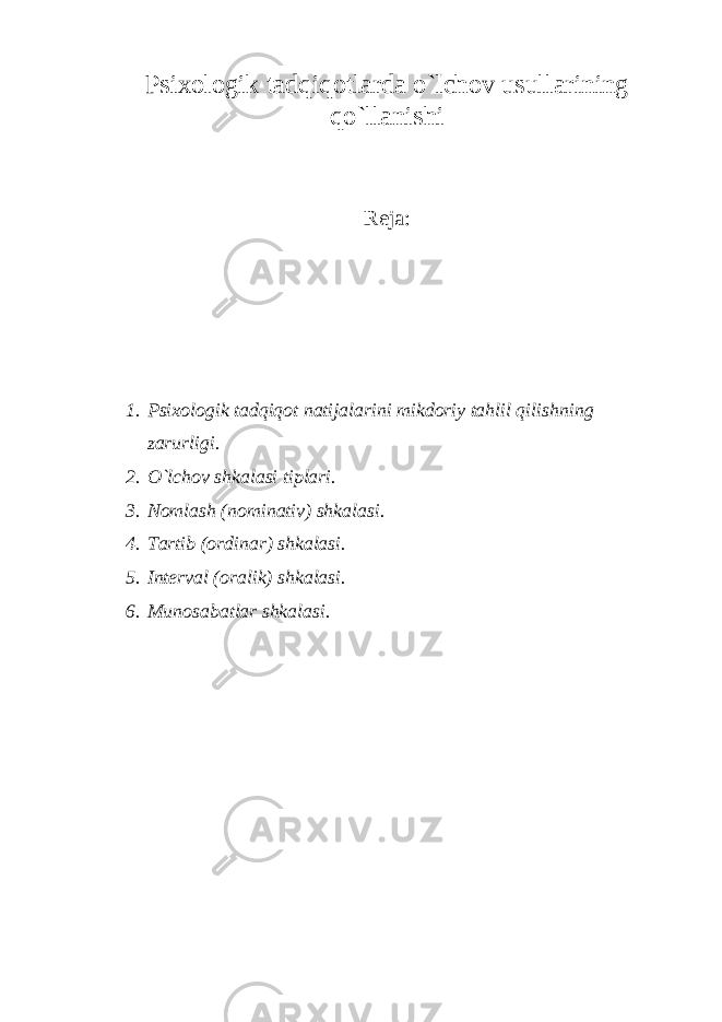 Psixologik tadqiqotlarda o`lchov usullarining qo`llanishi Reja: 1. Psixologik tadqiqot natijalarini mikdoriy tahlil qilishning zarurligi. 2. O`lchov shkalasi tiplari. 3. Nomlash (nominativ) shkalasi. 4. Tartib (ordinar) shkalasi. 5. Interval (oralik) shkalasi. 6. Munosabatlar shkalasi. 